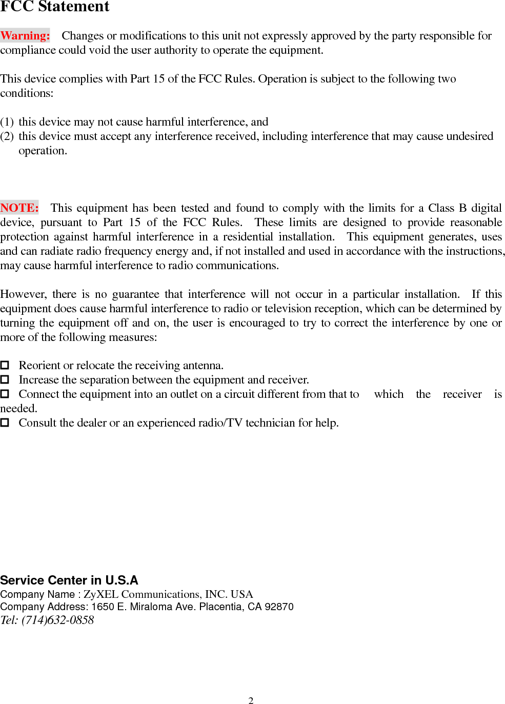  2FCC Statement  Warning:    Changes or modifications to this unit not expressly approved by the party responsible for compliance could void the user authority to operate the equipment.  This device complies with Part 15 of the FCC Rules. Operation is subject to the following two conditions:   (1) this device may not cause harmful interference, and   (2) this device must accept any interference received, including interference that may cause undesired operation.    NOTE:  This equipment has been tested and found to comply with the limits for a Class B digital device, pursuant to Part 15 of the FCC Rules.  These limits are designed to provide reasonable protection against harmful interference in a residential installation.  This equipment generates, uses and can radiate radio frequency energy and, if not installed and used in accordance with the instructions, may cause harmful interference to radio communications.  However, there is no guarantee that interference will not occur in a particular installation.  If this equipment does cause harmful interference to radio or television reception, which can be determined by turning the equipment off and on, the user is encouraged to try to correct the interference by one or more of the following measures:   Reorient or relocate the receiving antenna.  Increase the separation between the equipment and receiver.  Connect the equipment into an outlet on a circuit different from that to    which  the  receiver  is needed.  Consult the dealer or an experienced radio/TV technician for help.           Service Center in U.S.A Company Name : ZyXEL Communications, INC. USA Company Address: 1650 E. Miraloma Ave. Placentia, CA 92870 Tel: (714)632-0858 