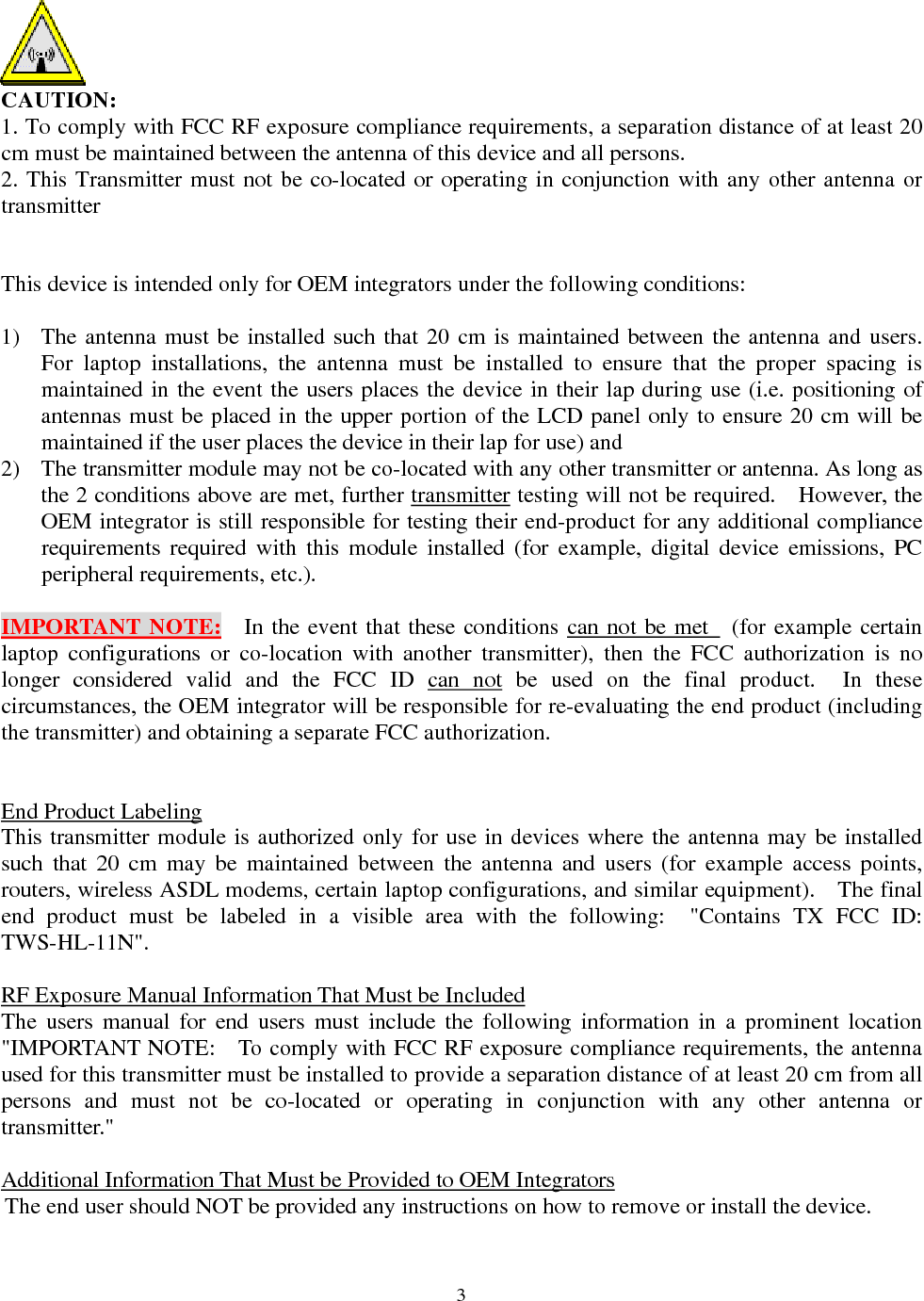  3 CAUTION: 1. To comply with FCC RF exposure compliance requirements, a separation distance of at least 20 cm must be maintained between the antenna of this device and all persons. 2. This Transmitter must not be co-located or operating in conjunction with any other antenna or transmitter    This device is intended only for OEM integrators under the following conditions:  1)  The antenna must be installed such that 20 cm is maintained between the antenna and users.   For laptop installations, the antenna must be installed to ensure that the proper spacing is maintained in the event the users places the device in their lap during use (i.e. positioning of antennas must be placed in the upper portion of the LCD panel only to ensure 20 cm will be maintained if the user places the device in their lap for use) and 2)  The transmitter module may not be co-located with any other transmitter or antenna. As long as the 2 conditions above are met, further transmitter testing will not be required.    However, the OEM integrator is still responsible for testing their end-product for any additional compliance requirements required with this module installed (for example, digital device emissions, PC peripheral requirements, etc.).  IMPORTANT NOTE:   In the event that these conditions can not be met  (for example certain laptop configurations or co-location with another transmitter), then the FCC authorization is no longer considered valid and the FCC ID can not be used on the final product.  In these circumstances, the OEM integrator will be responsible for re-evaluating the end product (including the transmitter) and obtaining a separate FCC authorization.   End Product Labeling This transmitter module is authorized only for use in devices where the antenna may be installed such that 20 cm may be maintained between the antenna and users (for example access points, routers, wireless ASDL modems, certain laptop configurations, and similar equipment).    The final end product must be labeled in a visible area with the following:  &quot;Contains TX FCC ID: TWS-HL-11N&quot;.    RF Exposure Manual Information That Must be Included The users manual for end users must include the following information in a prominent location &quot;IMPORTANT NOTE:    To comply with FCC RF exposure compliance requirements, the antenna used for this transmitter must be installed to provide a separation distance of at least 20 cm from all persons and must not be co-located or operating in conjunction with any other antenna or transmitter.&quot;  Additional Information That Must be Provided to OEM Integrators The end user should NOT be provided any instructions on how to remove or install the device.     