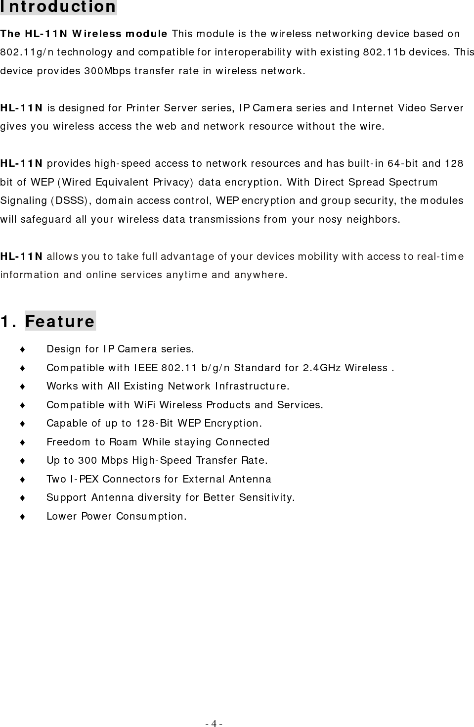   - 4 - Introduction The HL-11N Wireless module This module is the wireless networking device based on 802.11g/n technology and compatible for interoperability with existing 802.11b devices. This device provides 300Mbps transfer rate in wireless network.  HL-11N is designed for Printer Server series, IP Camera series and Internet Video Server gives you wireless access the web and network resource without the wire.   HL-11N provides high-speed access to network resources and has built-in 64-bit and 128 bit of WEP (Wired Equivalent Privacy) data encryption. With Direct Spread Spectrum Signaling (DSSS), domain access control, WEP encryption and group security, the modules will safeguard all your wireless data transmissions from your nosy neighbors.  HL-11N allows you to take full advantage of your devices mobility with access to real-time information and online services anytime and anywhere.  1. Feature ♦  Design for IP Camera series. ♦  Compatible with IEEE 802.11 b/g/n Standard for 2.4GHz Wireless . ♦  Works with All Existing Network Infrastructure. ♦  Compatible with WiFi Wireless Products and Services. ♦  Capable of up to 128-Bit WEP Encryption. ♦  Freedom to Roam While staying Connected ♦  Up to 300 Mbps High-Speed Transfer Rate. ♦  Two I-PEX Connectors for External Antenna ♦  Support Antenna diversity for Better Sensitivity. ♦  Lower Power Consumption.      