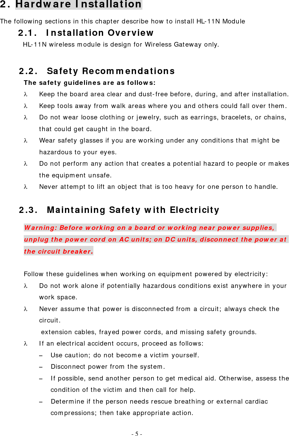   - 3 - 2.2. Safety Recommendations The safety guidelines are as follows: λ  Keep the board area clear and dust-free before, during, and after installation. λ  Keep tools away from walk areas where you and others could fall over them. λ  Do not wear loose clothing or jewelry, such as earrings, bracelets, or chains, that could get caught in the board. λ  Wear safety glasses if you are working under any conditions that might be hazardous to your eyes. λ  Do not perform any action that creates a potential hazard to people or makes the equipment unsafe. λ  Never attempt to lift an object that is too heavy for one person to handle.  2.3.  Maintaining Safety with Electricity Warning: Before working on a board or working near power supplies, unplug the power cord on AC units; on DC units, disconnect the power at the circuit breaker.  Follow these guidelines when working on equipment powered by electricity: λ  Do not work alone if potentially hazardous conditions exist anywhere in your work space. λ  Never assume that power is disconnected from a circuit; always check the circuit. extension cables, frayed power cords, and missing safety grounds. λ  If an electrical accident occurs, proceed as follows: –  Use caution; do not become a victim yourself. –  Disconnect power from the system. –  If possible, send another person to get medical aid. Otherwise, assess the condition of the victim and then call for help. –  Determine if the person needs rescue breathing or external cardiac compressions; then take appropriate action. 2. Hardware Installation The following sections in this chapter describe how to install HL-11N Module 2.1. Installation Overview HL-11N wireless module is design for Wireless Gateway only.     - 5 - 