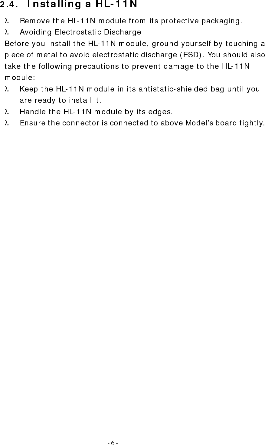   - 6 - 2.4.  Installing a HL-11N λ  Remove the HL-11N module from its protective packaging. λ  Avoiding Electrostatic Discharge Before you install the HL-11N module, ground yourself by touching a piece of metal to avoid electrostatic discharge (ESD). You should also take the following precautions to prevent damage to the HL-11N module: λ  Keep the HL-11N module in its antistatic-shielded bag until you are ready to install it. λ  Handle the HL-11N module by its edges. λ  Ensure the connector is connected to above Model’s board tightly.       