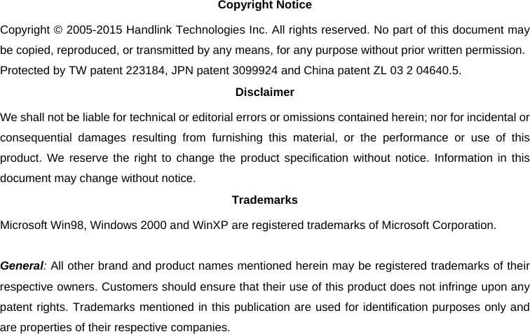   Copyright Notice Copyright © 2005-2015 Handlink Technologies Inc. All rights reserved. No part of this document may be copied, reproduced, or transmitted by any means, for any purpose without prior written permission. Protected by TW patent 223184, JPN patent 3099924 and China patent ZL 03 2 04640.5. Disclaimer We shall not be liable for technical or editorial errors or omissions contained herein; nor for incidental or consequential damages resulting from furnishing this material, or the performance or use of this product. We reserve the right to change the product specification without notice. Information in this document may change without notice. Trademarks Microsoft Win98, Windows 2000 and WinXP are registered trademarks of Microsoft Corporation.  General: All other brand and product names mentioned herein may be registered trademarks of their respective owners. Customers should ensure that their use of this product does not infringe upon any patent rights. Trademarks mentioned in this publication are used for identification purposes only and are properties of their respective companies. 