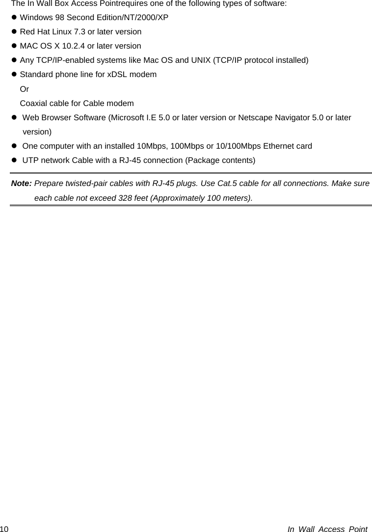  In Wall Access Point 10The In Wall Box Access Pointrequires one of the following types of software: z Windows 98 Second Edition/NT/2000/XP z Red Hat Linux 7.3 or later version z MAC OS X 10.2.4 or later version z Any TCP/IP-enabled systems like Mac OS and UNIX (TCP/IP protocol installed) z Standard phone line for xDSL modem    Or   Coaxial cable for Cable modem z  Web Browser Software (Microsoft I.E 5.0 or later version or Netscape Navigator 5.0 or later version)  z  One computer with an installed 10Mbps, 100Mbps or 10/100Mbps Ethernet card z  UTP network Cable with a RJ-45 connection (Package contents) Note: Prepare twisted-pair cables with RJ-45 plugs. Use Cat.5 cable for all connections. Make sure each cable not exceed 328 feet (Approximately 100 meters).  