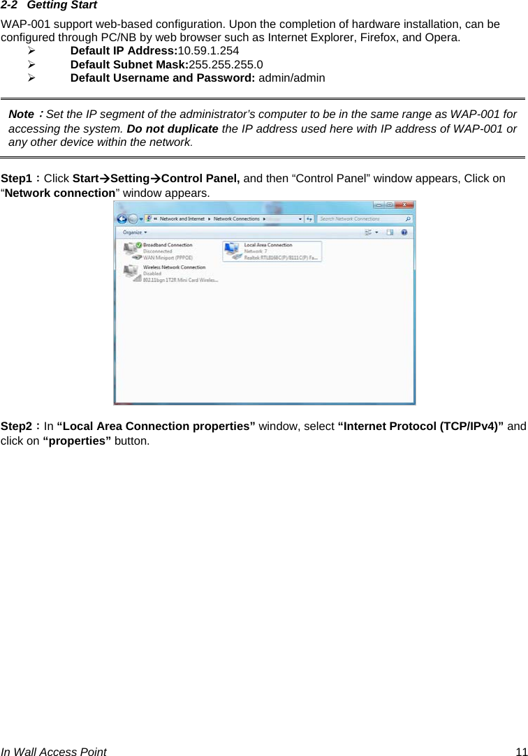  In Wall Access Point  11 2-2 Getting Start WAP-001 support web-based configuration. Upon the completion of hardware installation, can be configured through PC/NB by web browser such as Internet Explorer, Firefox, and Opera. ¾ Default IP Address:10.59.1.254 ¾ Default Subnet Mask:255.255.255.0 ¾ Default Username and Password: admin/admin  Note：Set the IP segment of the administrator’s computer to be in the same range as WAP-001 for accessing the system. Do not duplicate the IP address used here with IP address of WAP-001 or any other device within the network.  Step1：Click StartÆSettingÆControl Panel, and then “Control Panel” window appears, Click on “Network connection” window appears.   Step2：In “Local Area Connection properties” window, select “Internet Protocol (TCP/IPv4)” and click on “properties” button. 