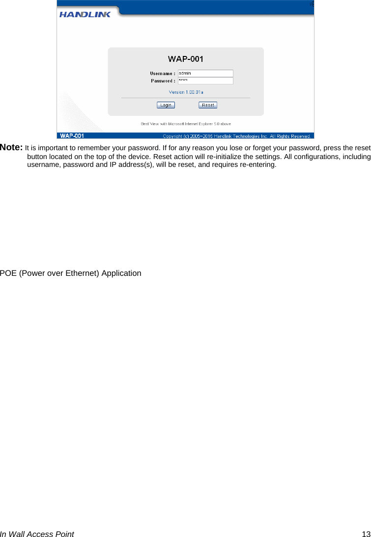  In Wall Access Point  13  Note: It is important to remember your password. If for any reason you lose or forget your password, press the reset button located on the top of the device. Reset action will re-initialize the settings. All configurations, including username, password and IP address(s), will be reset, and requires re-entering.      POE (Power over Ethernet) Application 