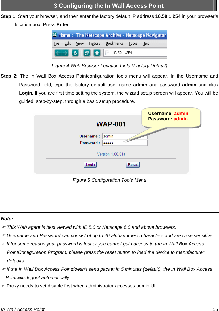  In Wall Access Point  15 3 Configuring the In Wall Access Point Step 1: Start your browser, and then enter the factory default IP address 10.59.1.254 in your browser’s location box. Press Enter.  Figure 4 Web Browser Location Field (Factory Default) Step 2: The In Wall Box Access Pointconfiguration tools menu will appear. In the Username and Password field, type the factory default user name admin and password admin and click Login. If you are first time setting the system, the wizard setup screen will appear. You will be guided, step-by-step, through a basic setup procedure. Figure 5 Configuration Tools Menu   Note: ) This Web agent is best viewed with IE 5.0 or Netscape 6.0 and above browsers. ) Username and Password can consist of up to 20 alphanumeric characters and are case sensitive. ) If for some reason your password is lost or you cannot gain access to the In Wall Box Access PointConfiguration Program, please press the reset button to load the device to manufacturer defaults. ) If the In Wall Box Access Pointdoesn’t send packet in 5 minutes (default), the In Wall Box Access Pointwills logout automatically. ) Proxy needs to set disable first when administrator accesses admin UI  Username: admin Password: admin 