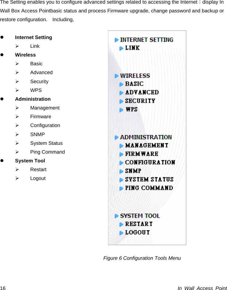  In Wall Access Point 16    The Setting enables you to configure advanced settings related to accessing the Internet；display In Wall Box Access Pointbasic status and process Firmware upgrade, change password and backup or restore configuration.  Including,  z Internet Setting ¾ Link z Wireless ¾ Basic ¾ Advanced ¾ Security ¾ WPS z Administration ¾ Management ¾ Firmware ¾ Configuration ¾ SNMP ¾ System Status ¾ Ping Command z System Tool ¾ Restart ¾ Logout                               Figure 6 Configuration Tools Menu   