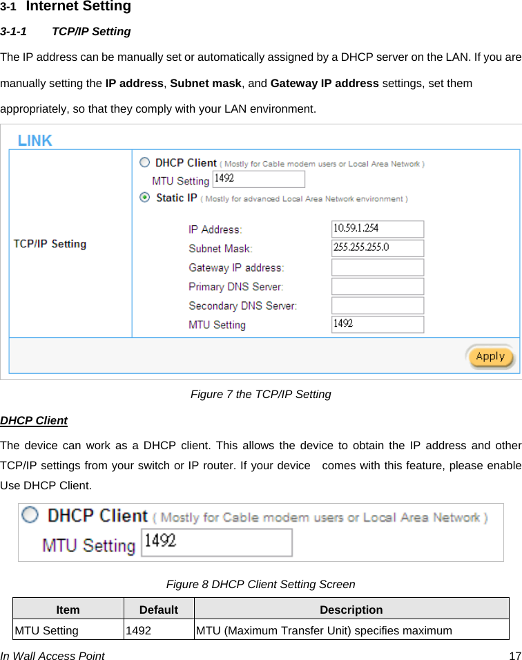  In Wall Access Point  17     3-1  Internet Setting 3-1-1 TCP/IP Setting The IP address can be manually set or automatically assigned by a DHCP server on the LAN. If you are manually setting the IP address, Subnet mask, and Gateway IP address settings, set them appropriately, so that they comply with your LAN environment.  Figure 7 the TCP/IP Setting DHCP Client The device can work as a DHCP client. This allows the device to obtain the IP address and other TCP/IP settings from your switch or IP router. If your device    comes with this feature, please enable Use DHCP Client.   Figure 8 DHCP Client Setting Screen Item  Default  Description MTU Setting  1492  MTU (Maximum Transfer Unit) specifies maximum 