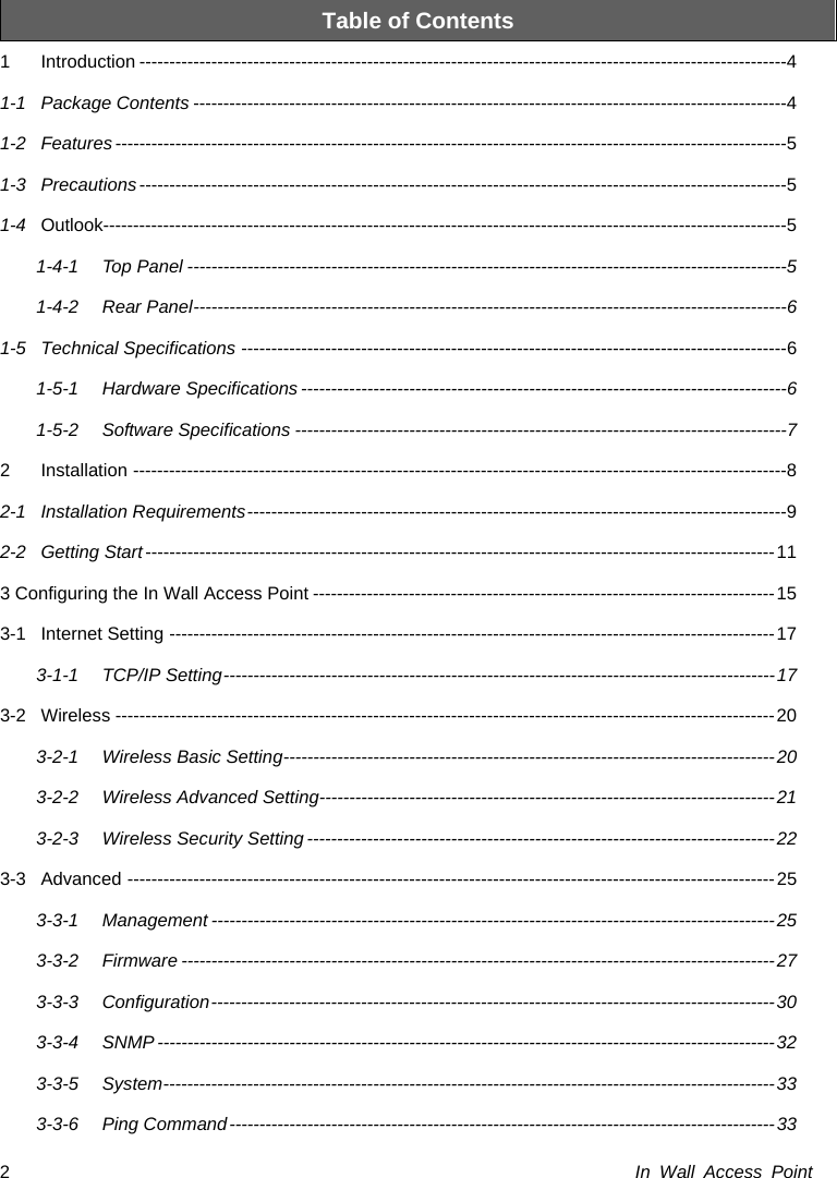  In Wall Access Point 2Table of Contents 1 Introduction ------------------------------------------------------------------------------------------------------------ 4 1-1 Package Contents --------------------------------------------------------------------------------------------------- 4 1-2 Features ---------------------------------------------------------------------------------------------------------------- 5 1-3 Precautions ------------------------------------------------------------------------------------------------------------ 5 1-4 Outlook------------------------------------------------------------------------------------------------------------------ 5 1-4-1 Top Panel ---------------------------------------------------------------------------------------------------- 5 1-4-2 Rear Panel --------------------------------------------------------------------------------------------------- 6 1-5 Technical Specifications ------------------------------------------------------------------------------------------- 6 1-5-1 Hardware Specifications --------------------------------------------------------------------------------- 6 1-5-2 Software Specifications ---------------------------------------------------------------------------------- 7 2 Installation ------------------------------------------------------------------------------------------------------------- 8 2-1 Installation Requirements ------------------------------------------------------------------------------------------ 9 2-2 Getting Start --------------------------------------------------------------------------------------------------------- 11 3 Configuring the In Wall Access Point ----------------------------------------------------------------------------- 15 3-1 Internet Setting ----------------------------------------------------------------------------------------------------- 17 3-1-1 TCP/IP Setting --------------------------------------------------------------------------------------------  17 3-2 Wireless -------------------------------------------------------------------------------------------------------------- 20 3-2-1 Wireless Basic Setting ---------------------------------------------------------------------------------- 20 3-2-2 Wireless Advanced Setting---------------------------------------------------------------------------- 21 3-2-3 Wireless Security Setting ------------------------------------------------------------------------------ 22 3-3 Advanced ------------------------------------------------------------------------------------------------------------ 25 3-3-1 Management ---------------------------------------------------------------------------------------------- 25 3-3-2 Firmware --------------------------------------------------------------------------------------------------- 27 3-3-3 Configuration  ---------------------------------------------------------------------------------------------- 30 3-3-4 SNMP ------------------------------------------------------------------------------------------------------- 32 3-3-5 System ------------------------------------------------------------------------------------------------------ 33 3-3-6 Ping Command ------------------------------------------------------------------------------------------- 33 