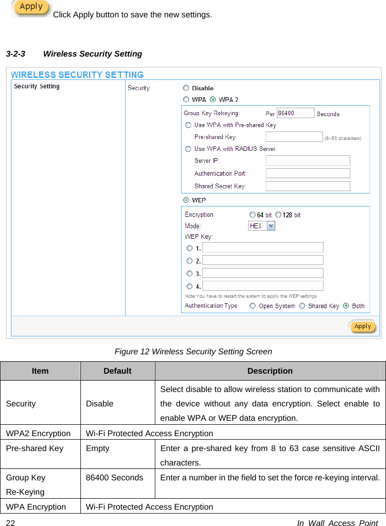  In Wall Access Point 22Click Apply button to save the new settings.  3-2-3  Wireless Security Setting  Figure 12 Wireless Security Setting Screen Item  Default  Description Security Disable Select disable to allow wireless station to communicate with the device without any data encryption. Select enable to enable WPA or WEP data encryption. WPA2 Encryption  Wi-Fi Protected Access Encryption Pre-shared Key  Empty  Enter a pre-shared key from 8 to 63 case sensitive ASCII characters. Group Key Re-Keying 86400 Seconds  Enter a number in the field to set the force re-keying interval. WPA Encryption  Wi-Fi Protected Access Encryption 