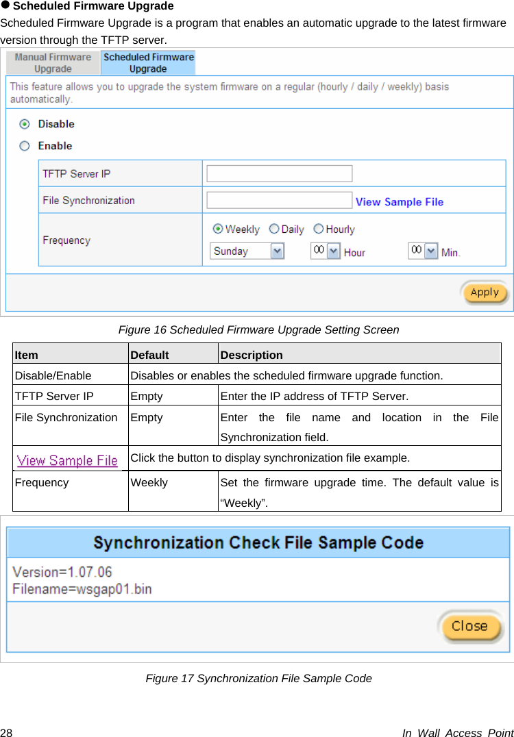 In Wall Access Point 28z Scheduled Firmware Upgrade Scheduled Firmware Upgrade is a program that enables an automatic upgrade to the latest firmware version through the TFTP server.  Figure 16 Scheduled Firmware Upgrade Setting Screen Item  Default  Description Disable/Enable  Disables or enables the scheduled firmware upgrade function. TFTP Server IP  Empty  Enter the IP address of TFTP Server. File Synchronization Empty  Enter the file name and location in the File Synchronization field.   Click the button to display synchronization file example. Frequency  Weekly  Set the firmware upgrade time. The default value is “Weekly”.  Figure 17 Synchronization File Sample Code 