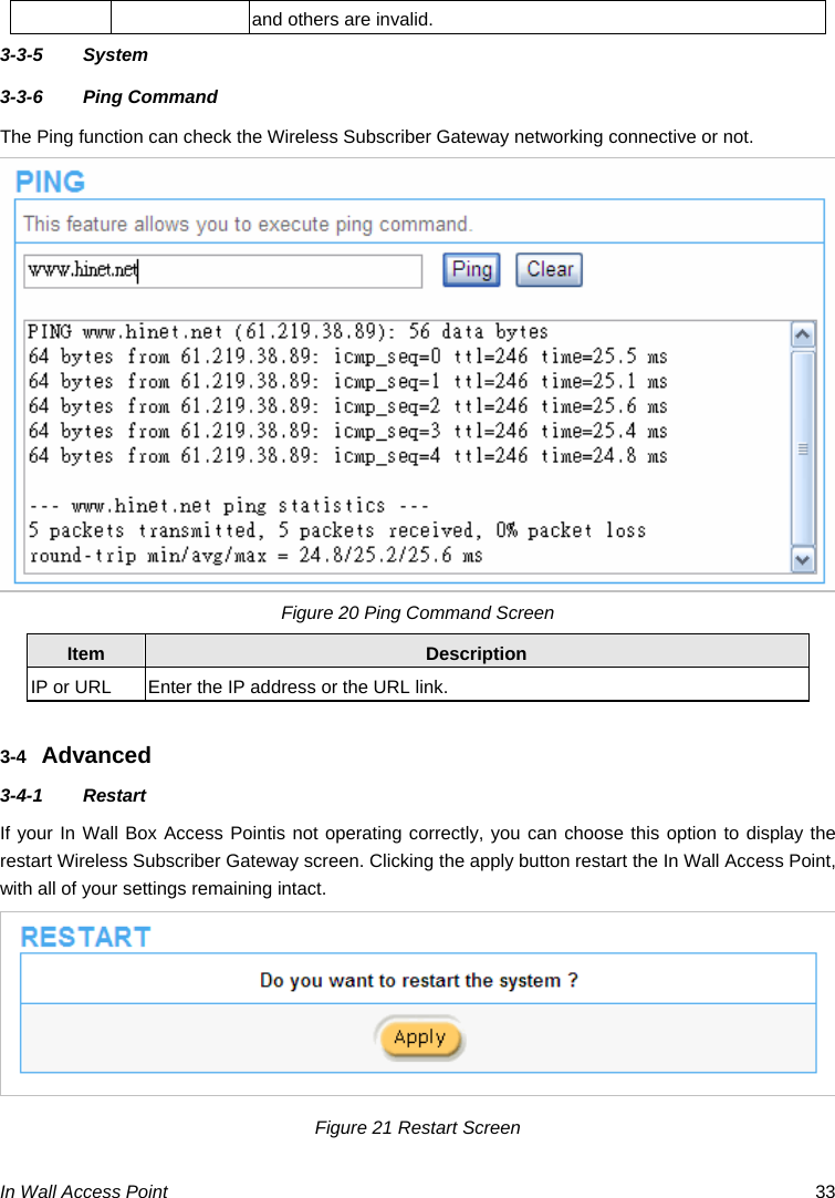  In Wall Access Point  33 and others are invalid. 3-3-5 System 3-3-6 Ping Command  The Ping function can check the Wireless Subscriber Gateway networking connective or not. Figure 20 Ping Command Screen Item  Description IP or URL  Enter the IP address or the URL link.  3-4  Advanced 3-4-1 Restart  If your In Wall Box Access Pointis not operating correctly, you can choose this option to display the restart Wireless Subscriber Gateway screen. Clicking the apply button restart the In Wall Access Point, with all of your settings remaining intact.  Figure 21 Restart Screen  