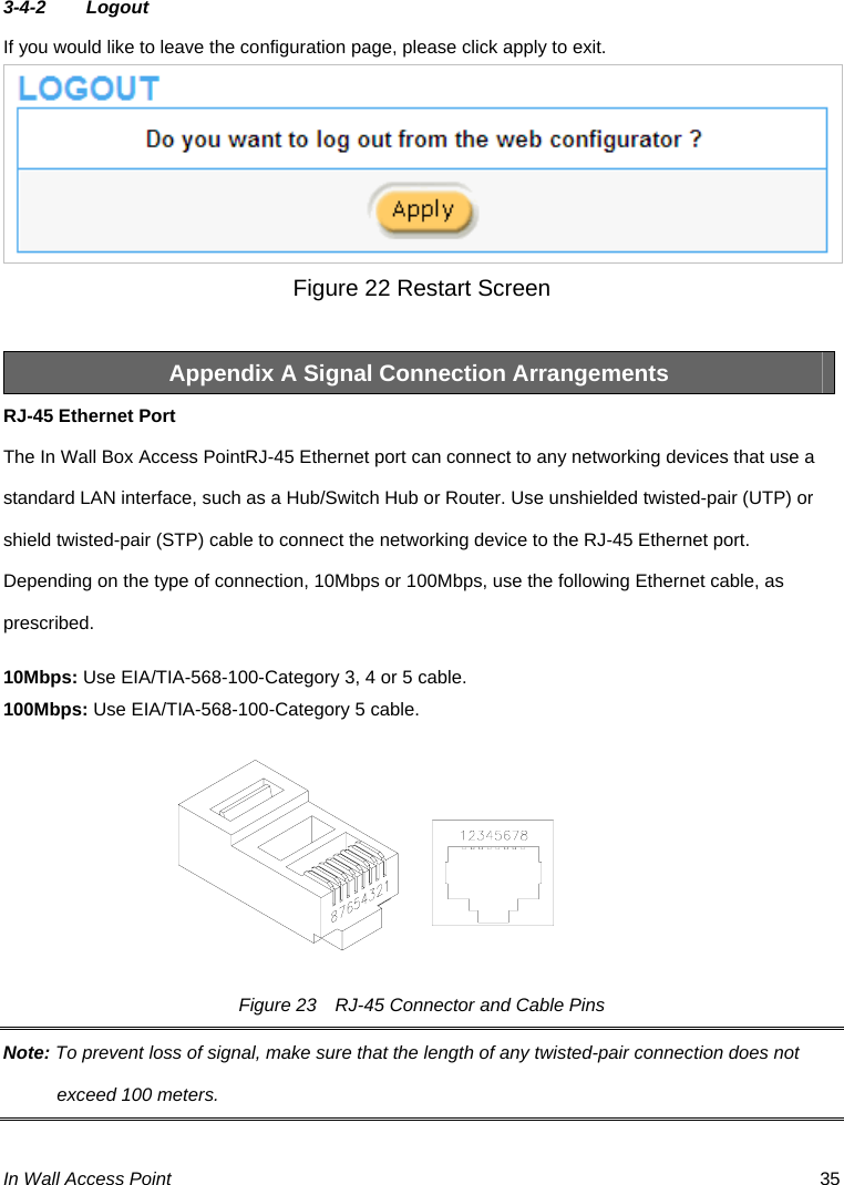  In Wall Access Point  35 3-4-2 Logout If you would like to leave the configuration page, please click apply to exit.  Figure 22 Restart Screen  Appendix A Signal Connection Arrangements RJ-45 Ethernet Port The In Wall Box Access PointRJ-45 Ethernet port can connect to any networking devices that use a standard LAN interface, such as a Hub/Switch Hub or Router. Use unshielded twisted-pair (UTP) or shield twisted-pair (STP) cable to connect the networking device to the RJ-45 Ethernet port.   Depending on the type of connection, 10Mbps or 100Mbps, use the following Ethernet cable, as prescribed. 10Mbps: Use EIA/TIA-568-100-Category 3, 4 or 5 cable. 100Mbps: Use EIA/TIA-568-100-Category 5 cable. Figure 23    RJ-45 Connector and Cable Pins Note: To prevent loss of signal, make sure that the length of any twisted-pair connection does not exceed 100 meters. 