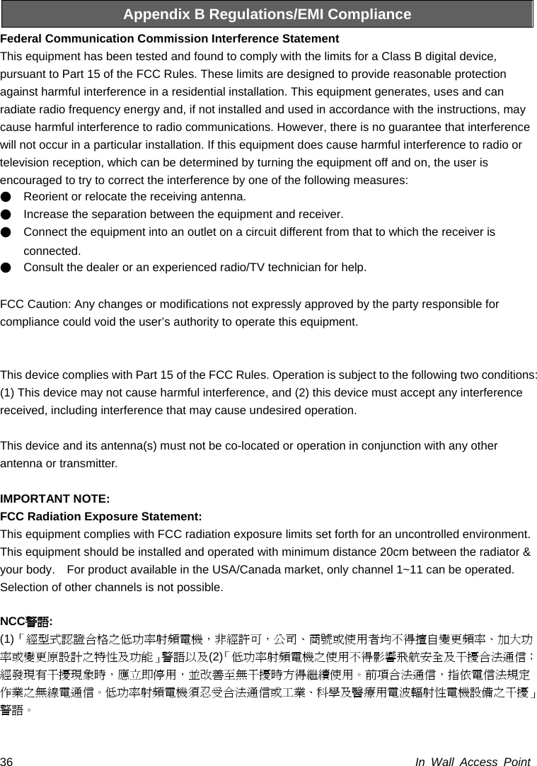  In Wall Access Point 36Appendix B Regulations/EMI Compliance Federal Communication Commission Interference Statement   This equipment has been tested and found to comply with the limits for a Class B digital device, pursuant to Part 15 of the FCC Rules. These limits are designed to provide reasonable protection against harmful interference in a residential installation. This equipment generates, uses and can radiate radio frequency energy and, if not installed and used in accordance with the instructions, may cause harmful interference to radio communications. However, there is no guarantee that interference will not occur in a particular installation. If this equipment does cause harmful interference to radio or television reception, which can be determined by turning the equipment off and on, the user is encouraged to try to correct the interference by one of the following measures: ●    Reorient or relocate the receiving antenna. ●    Increase the separation between the equipment and receiver. ●    Connect the equipment into an outlet on a circuit different from that to which the receiver is connected. ●    Consult the dealer or an experienced radio/TV technician for help.  FCC Caution: Any changes or modifications not expressly approved by the party responsible for   compliance could void the user’s authority to operate this equipment.   This device complies with Part 15 of the FCC Rules. Operation is subject to the following two conditions: (1) This device may not cause harmful interference, and (2) this device must accept any interference received, including interference that may cause undesired operation.  This device and its antenna(s) must not be co-located or operation in conjunction with any other antenna or transmitter.  IMPORTANT NOTE: FCC Radiation Exposure Statement: This equipment complies with FCC radiation exposure limits set forth for an uncontrolled environment. This equipment should be installed and operated with minimum distance 20cm between the radiator &amp; your body.    For product available in the USA/Canada market, only channel 1~11 can be operated. Selection of other channels is not possible.  NCC警語: (1)「經型式認證合格之低功率射頻電機，非經許可，公司、商號或使用者均不得擅自變更頻率、加大功率或變更原設計之特性及功能」警語以及(2)「低功率射頻電機之使用不得影響飛航安全及干擾合法通信；經發現有干擾現象時，應立即停用，並改善至無干擾時方得繼續使用。前項合法通信，指依電信法規定作業之無線電通信。低功率射頻電機須忍受合法通信或工業、科學及醫療用電波輻射性電機設備之干擾」警語。 