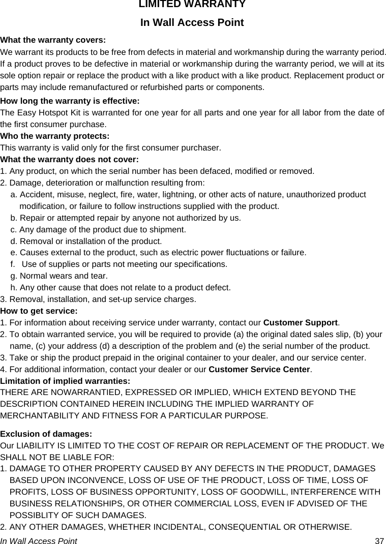  In Wall Access Point  37 LIMITED WARRANTY In Wall Access Point What the warranty covers: We warrant its products to be free from defects in material and workmanship during the warranty period. If a product proves to be defective in material or workmanship during the warranty period, we will at its sole option repair or replace the product with a like product with a like product. Replacement product or parts may include remanufactured or refurbished parts or components. How long the warranty is effective: The Easy Hotspot Kit is warranted for one year for all parts and one year for all labor from the date of the first consumer purchase. Who the warranty protects: This warranty is valid only for the first consumer purchaser. What the warranty does not cover: 1. Any product, on which the serial number has been defaced, modified or removed. 2. Damage, deterioration or malfunction resulting from: a. Accident, misuse, neglect, fire, water, lightning, or other acts of nature, unauthorized product modification, or failure to follow instructions supplied with the product. b. Repair or attempted repair by anyone not authorized by us. c. Any damage of the product due to shipment. d. Removal or installation of the product. e. Causes external to the product, such as electric power fluctuations or failure. f.   Use of supplies or parts not meeting our specifications. g. Normal wears and tear. h. Any other cause that does not relate to a product defect. 3. Removal, installation, and set-up service charges. How to get service: 1. For information about receiving service under warranty, contact our Customer Support. 2. To obtain warranted service, you will be required to provide (a) the original dated sales slip, (b) your name, (c) your address (d) a description of the problem and (e) the serial number of the product. 3. Take or ship the product prepaid in the original container to your dealer, and our service center. 4. For additional information, contact your dealer or our Customer Service Center. Limitation of implied warranties: THERE ARE NOWARRANTIED, EXPRESSED OR IMPLIED, WHICH EXTEND BEYOND THE DESCRIPTION CONTAINED HEREIN INCLUDING THE IMPLIED WARRANTY OF MERCHANTABILITY AND FITNESS FOR A PARTICULAR PURPOSE. Exclusion of damages: Our LIABILITY IS LIMITED TO THE COST OF REPAIR OR REPLACEMENT OF THE PRODUCT. We SHALL NOT BE LIABLE FOR: 1. DAMAGE TO OTHER PROPERTY CAUSED BY ANY DEFECTS IN THE PRODUCT, DAMAGES BASED UPON INCONVENCE, LOSS OF USE OF THE PRODUCT, LOSS OF TIME, LOSS OF PROFITS, LOSS OF BUSINESS OPPORTUNITY, LOSS OF GOODWILL, INTERFERENCE WITH BUSINESS RELATIONSHIPS, OR OTHER COMMERCIAL LOSS, EVEN IF ADVISED OF THE POSSIBLITY OF SUCH DAMAGES. 2. ANY OTHER DAMAGES, WHETHER INCIDENTAL, CONSEQUENTIAL OR OTHERWISE. 