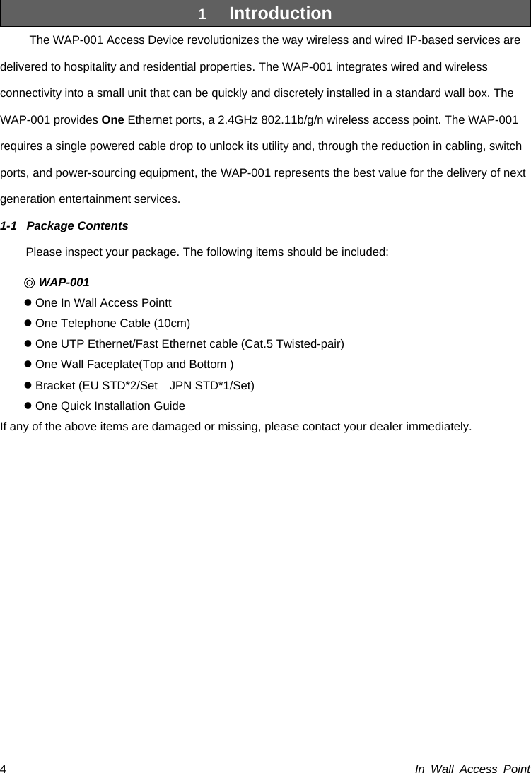  In Wall Access Point 41  Introduction The WAP-001 Access Device revolutionizes the way wireless and wired IP-based services are delivered to hospitality and residential properties. The WAP-001 integrates wired and wireless connectivity into a small unit that can be quickly and discretely installed in a standard wall box. The WAP-001 provides One Ethernet ports, a 2.4GHz 802.11b/g/n wireless access point. The WAP-001 requires a single powered cable drop to unlock its utility and, through the reduction in cabling, switch ports, and power-sourcing equipment, the WAP-001 represents the best value for the delivery of next generation entertainment services.   1-1 Package Contents Please inspect your package. The following items should be included: ◎ WAP-001 z One In Wall Access Pointt z One Telephone Cable (10cm) z One UTP Ethernet/Fast Ethernet cable (Cat.5 Twisted-pair) z One Wall Faceplate(Top and Bottom ) z Bracket (EU STD*2/Set    JPN STD*1/Set) z One Quick Installation Guide If any of the above items are damaged or missing, please contact your dealer immediately.