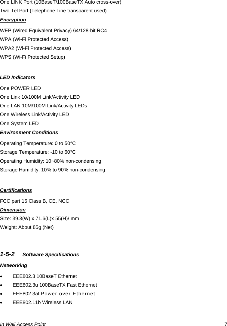  In Wall Access Point  7 One LINK Port (10BaseT/100BaseTX Auto cross-over) Two Tel Port (Telephone Line transparent used) Encryption WEP (Wired Equivalent Privacy) 64/128-bit RC4 WPA (Wi-Fi Protected Access) WPA2 (Wi-Fi Protected Access) WPS (Wi-Fi Protected Setup)  LED Indicators One POWER LED One Link 10/100M Link/Activity LED One LAN 10M/100M Link/Activity LEDs One Wireless Link/Activity LED One System LED Environment Conditions Operating Temperature: 0 to 50°C Storage Temperature: -10 to 60°C Operating Humidity: 10~80% non-condensing Storage Humidity: 10% to 90% non-condensing  Certifications FCC part 15 Class B, CE, NCC Dimension Size: 39.3(W) x 71.6(L)x 55(H)/ mm Weight: About 85g (Net)   1-5-2  Software Specifications Networking •  IEEE802.3 10BaseT Ethernet   •  IEEE802.3u 100BaseTX Fast Ethernet • IEEE802.3af Power over Ethernet •  IEEE802.11b Wireless LAN 