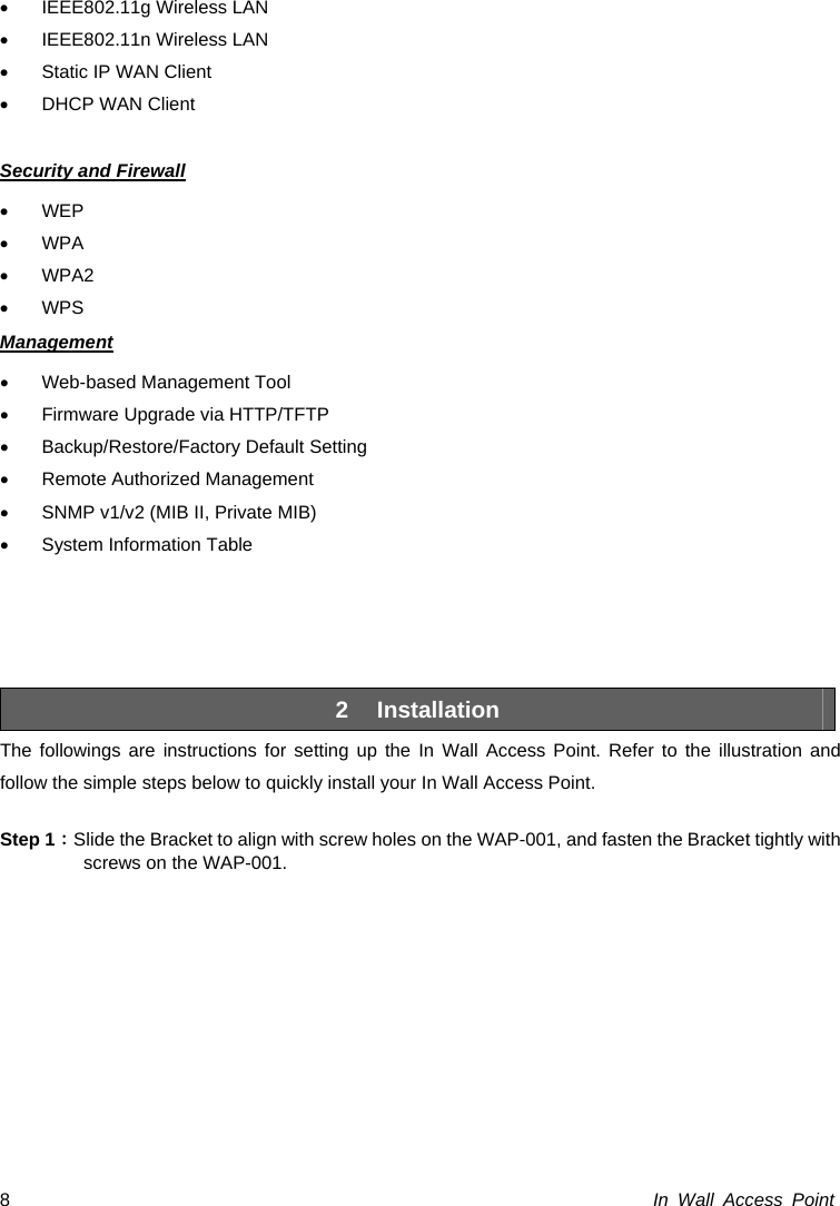  In Wall Access Point 8•  IEEE802.11g Wireless LAN •  IEEE802.11n Wireless LAN •  Static IP WAN Client •  DHCP WAN Client  Security and Firewall • WEP • WPA • WPA2 • WPS Management •  Web-based Management Tool •  Firmware Upgrade via HTTP/TFTP • Backup/Restore/Factory Default Setting •  Remote Authorized Management •  SNMP v1/v2 (MIB II, Private MIB) •  System Information Table     2 Installation The followings are instructions for setting up the In Wall Access Point. Refer to the illustration and follow the simple steps below to quickly install your In Wall Access Point.  Step 1：Slide the Bracket to align with screw holes on the WAP-001, and fasten the Bracket tightly with screws on the WAP-001. 