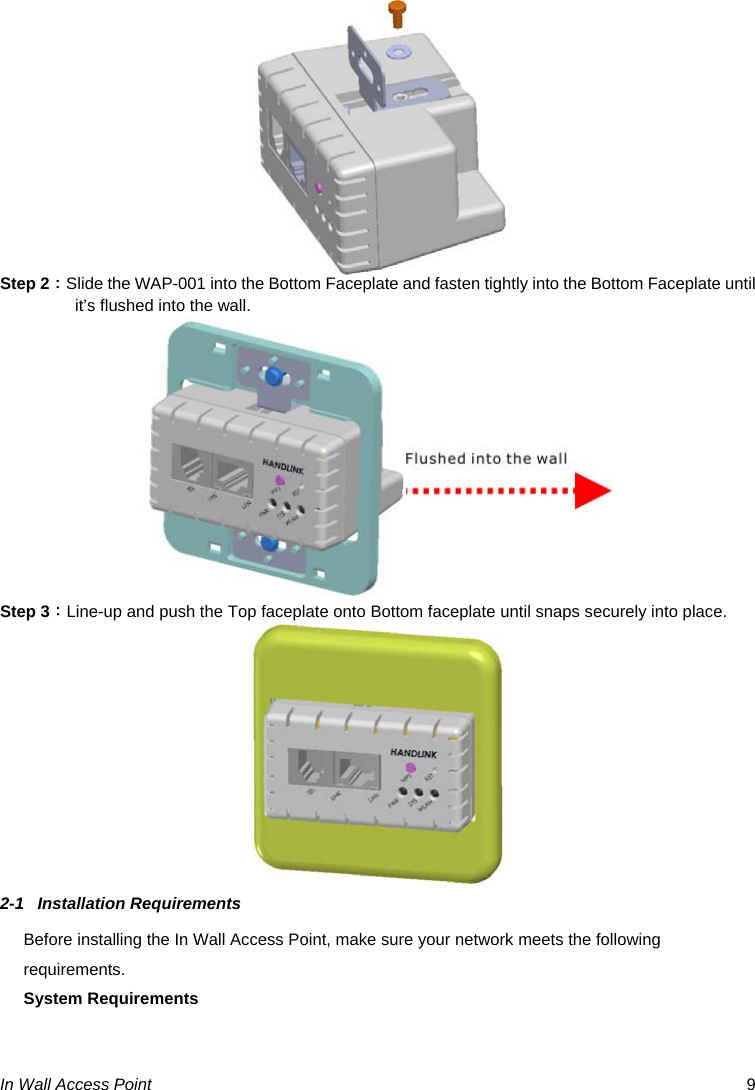  In Wall Access Point  9  Step 2：Slide the WAP-001 into the Bottom Faceplate and fasten tightly into the Bottom Faceplate until it’s flushed into the wall.  Step 3：Line-up and push the Top faceplate onto Bottom faceplate until snaps securely into place.  2-1 Installation Requirements Before installing the In Wall Access Point, make sure your network meets the following requirements. System Requirements 