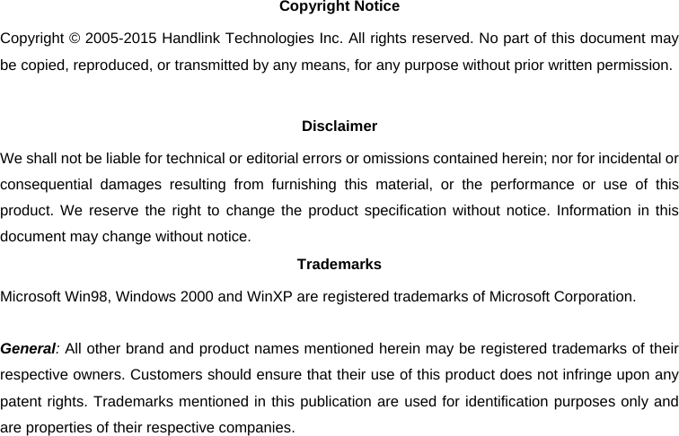 Copyright Notice Copyright © 2005-2015 Handlink Technologies Inc. All rights reserved. No part of this document may be copied, reproduced, or transmitted by any means, for any purpose without prior written permission.  Disclaimer We shall not be liable for technical or editorial errors or omissions contained herein; nor for incidental or consequential damages resulting from furnishing this material, or the performance or use of this product. We reserve the right to change the product specification without notice. Information in this document may change without notice. Trademarks Microsoft Win98, Windows 2000 and WinXP are registered trademarks of Microsoft Corporation.  General: All other brand and product names mentioned herein may be registered trademarks of their respective owners. Customers should ensure that their use of this product does not infringe upon any patent rights. Trademarks mentioned in this publication are used for identification purposes only and are properties of their respective companies. 