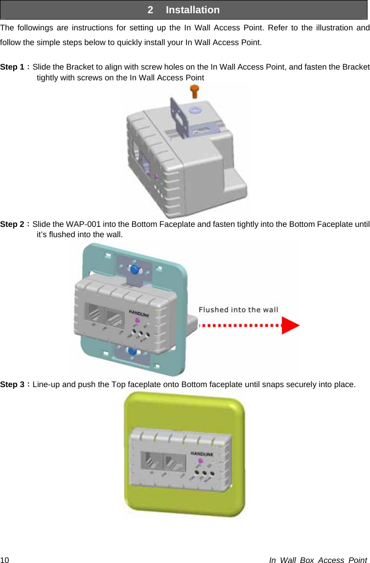 In Wall Box Access Point 10 2 Installation The followings are instructions for setting up the In Wall Access Point. Refer to the illustration and follow the simple steps below to quickly install your In Wall Access Point.  Step 1：Slide the Bracket to align with screw holes on the In Wall Access Point, and fasten the Bracket tightly with screws on the In Wall Access Point  Step 2：Slide the WAP-001 into the Bottom Faceplate and fasten tightly into the Bottom Faceplate until it’s flushed into the wall.  Step 3：Line-up and push the Top faceplate onto Bottom faceplate until snaps securely into place.  