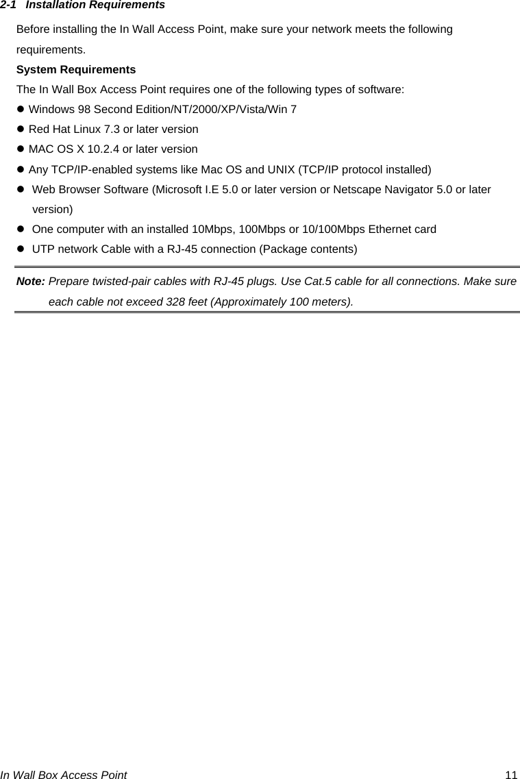 In Wall Box Access Point  11 2-1 Installation Requirements Before installing the In Wall Access Point, make sure your network meets the following requirements. System Requirements The In Wall Box Access Point requires one of the following types of software: z Windows 98 Second Edition/NT/2000/XP/Vista/Win 7 z Red Hat Linux 7.3 or later version z MAC OS X 10.2.4 or later version z Any TCP/IP-enabled systems like Mac OS and UNIX (TCP/IP protocol installed) z  Web Browser Software (Microsoft I.E 5.0 or later version or Netscape Navigator 5.0 or later version)  z  One computer with an installed 10Mbps, 100Mbps or 10/100Mbps Ethernet card z  UTP network Cable with a RJ-45 connection (Package contents) Note: Prepare twisted-pair cables with RJ-45 plugs. Use Cat.5 cable for all connections. Make sure each cable not exceed 328 feet (Approximately 100 meters).  