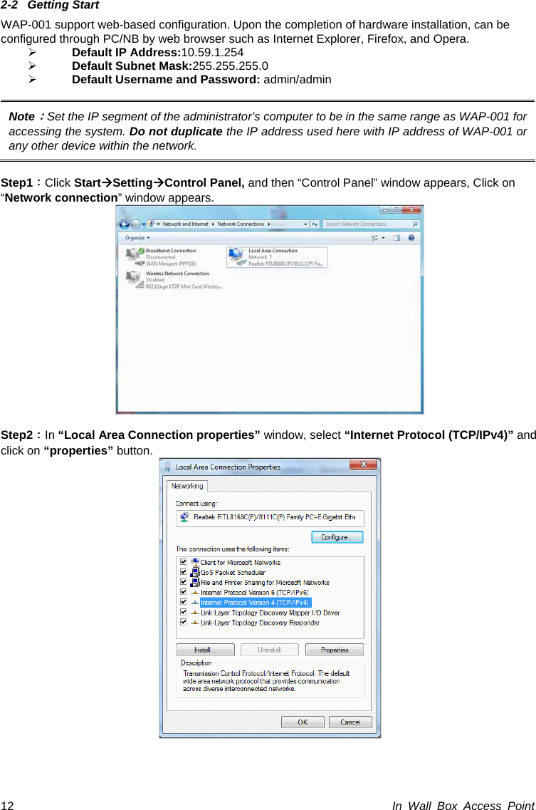 In Wall Box Access Point 12 2-2 Getting Start WAP-001 support web-based configuration. Upon the completion of hardware installation, can be configured through PC/NB by web browser such as Internet Explorer, Firefox, and Opera. ¾ Default IP Address:10.59.1.254 ¾ Default Subnet Mask:255.255.255.0 ¾ Default Username and Password: admin/admin  Note：Set the IP segment of the administrator’s computer to be in the same range as WAP-001 for accessing the system. Do not duplicate the IP address used here with IP address of WAP-001 or any other device within the network.  Step1：Click StartÆSettingÆControl Panel, and then “Control Panel” window appears, Click on “Network connection” window appears.   Step2：In “Local Area Connection properties” window, select “Internet Protocol (TCP/IPv4)” and click on “properties” button.   