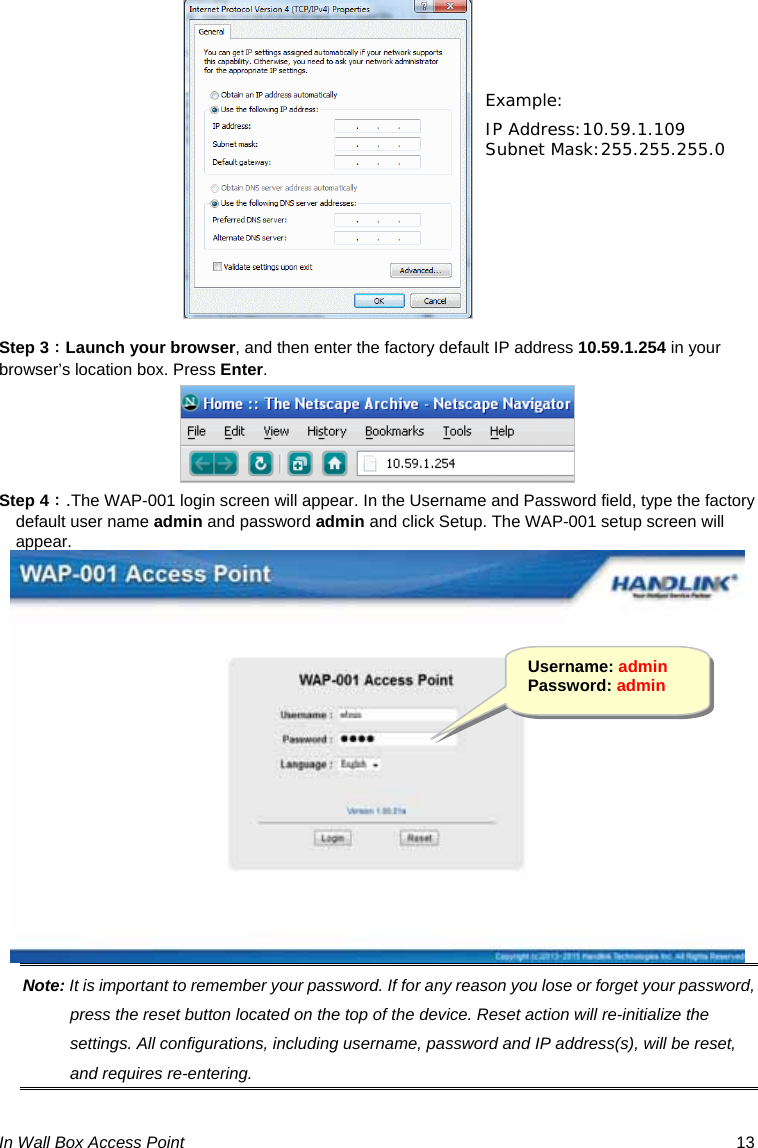 In Wall Box Access Point  13   Step 3：Launch your browser, and then enter the factory default IP address 10.59.1.254 in your browser’s location box. Press Enter.  Step 4：.The WAP-001 login screen will appear. In the Username and Password field, type the factory default user name admin and password admin and click Setup. The WAP-001 setup screen will appear.  Note: It is important to remember your password. If for any reason you lose or forget your password, press the reset button located on the top of the device. Reset action will re-initialize the settings. All configurations, including username, password and IP address(s), will be reset, and requires re-entering. Example: IP Address:10.59.1.109 Subnet Mask:255.255.255.0 Username: admin Password: admin 