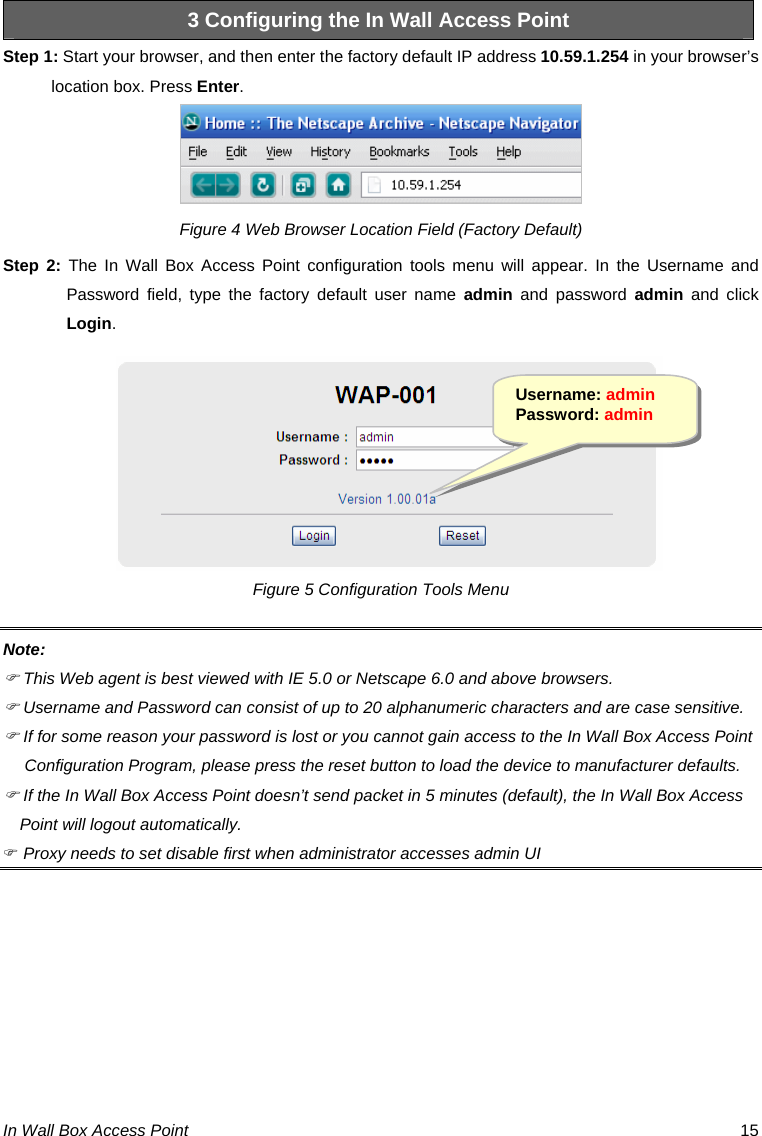 In Wall Box Access Point  15 3 Configuring the In Wall Access Point Step 1: Start your browser, and then enter the factory default IP address 10.59.1.254 in your browser’s location box. Press Enter.  Figure 4 Web Browser Location Field (Factory Default) Step 2: The In Wall Box Access Point configuration tools menu will appear. In the Username and Password field, type the factory default user name admin and password admin and click Login. Figure 5 Configuration Tools Menu Note: ) This Web agent is best viewed with IE 5.0 or Netscape 6.0 and above browsers. ) Username and Password can consist of up to 20 alphanumeric characters and are case sensitive. ) If for some reason your password is lost or you cannot gain access to the In Wall Box Access Point Configuration Program, please press the reset button to load the device to manufacturer defaults. ) If the In Wall Box Access Point doesn’t send packet in 5 minutes (default), the In Wall Box Access Point will logout automatically. ) Proxy needs to set disable first when administrator accesses admin UI         Username: admin Password: admin 