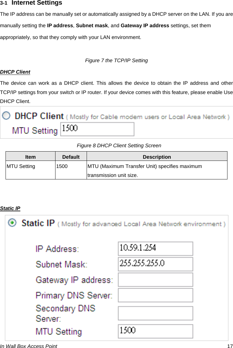 In Wall Box Access Point  17 3-1  Internet Settings The IP address can be manually set or automatically assigned by a DHCP server on the LAN. If you are manually setting the IP address, Subnet mask, and Gateway IP address settings, set them appropriately, so that they comply with your LAN environment.  Figure 7 the TCP/IP Setting DHCP Client The device can work as a DHCP client. This allows the device to obtain the IP address and other TCP/IP settings from your switch or IP router. If your device comes with this feature, please enable Use DHCP Client.     Figure 8 DHCP Client Setting Screen Item  Default  Description MTU Setting  1500  MTU (Maximum Transfer Unit) specifies maximum transmission unit size.   Static IP  