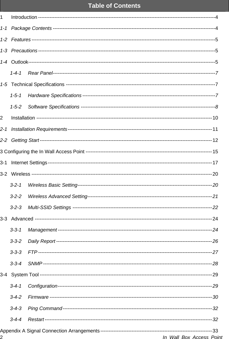 In Wall Box Access Point 2 Table of Contents 1Introduction ------------------------------------------------------------------------------------------------------------41-1Package Contents ---------------------------------------------------------------------------------------------------41-2Features ----------------------------------------------------------------------------------------------------------------51-3Precautions------------------------------------------------------------------------------------------------------------51-4Outlook------------------------------------------------------------------------------------------------------------------51-4-1Rear Panel---------------------------------------------------------------------------------------------------71-5Technical Specifications -------------------------------------------------------------------------------------------71-5-1Hardware Specifications ---------------------------------------------------------------------------------71-5-2Software Specifications ----------------------------------------------------------------------------------82Installation -----------------------------------------------------------------------------------------------------------102-1Installation Requirements----------------------------------------------------------------------------------------112-2Getting Start---------------------------------------------------------------------------------------------------------123 Configuring the In Wall Access Point -----------------------------------------------------------------------------153-1Internet Settings----------------------------------------------------------------------------------------------------173-2Wireless --------------------------------------------------------------------------------------------------------------203-2-1Wireless Basic Setting----------------------------------------------------------------------------------203-2-2Wireless Advanced Setting----------------------------------------------------------------------------213-2-3Multi-SSID Settings -------------------------------------------------------------------------------------223-3Advanced ------------------------------------------------------------------------------------------------------------243-3-1Management ----------------------------------------------------------------------------------------------243-3-2Daily Report -----------------------------------------------------------------------------------------------263-3-3FTP ----------------------------------------------------------------------------------------------------------273-3-4SNMP -------------------------------------------------------------------------------------------------------283-4System Tool ---------------------------------------------------------------------------------------------------------293-4-1Configuration----------------------------------------------------------------------------------------------293-4-2Firmware ---------------------------------------------------------------------------------------------------303-4-3Ping Command-------------------------------------------------------------------------------------------323-4-4Restart ------------------------------------------------------------------------------------------------------32Appendix A Signal Connection Arrangements -------------------------------------------------------------------- 33