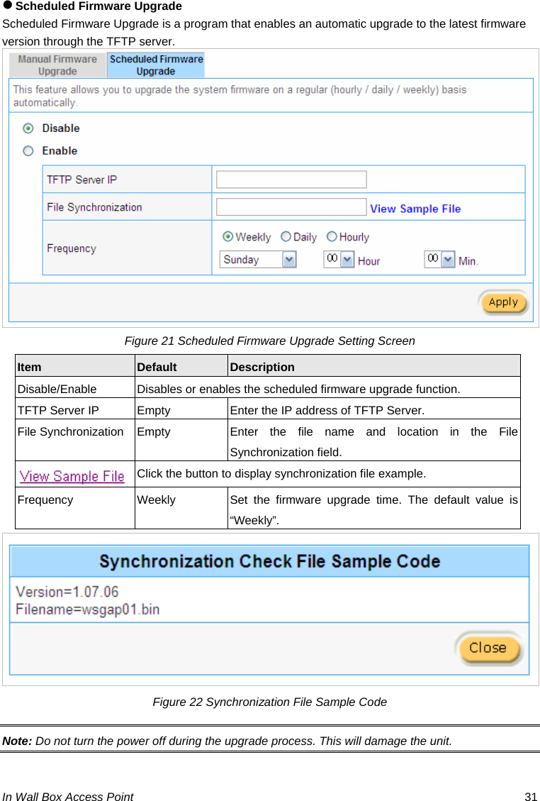 In Wall Box Access Point  31 z Scheduled Firmware Upgrade Scheduled Firmware Upgrade is a program that enables an automatic upgrade to the latest firmware version through the TFTP server.  Figure 21 Scheduled Firmware Upgrade Setting Screen Item  Default  Description Disable/Enable  Disables or enables the scheduled firmware upgrade function. TFTP Server IP  Empty  Enter the IP address of TFTP Server. File Synchronization Empty  Enter the file name and location in the File Synchronization field.   Click the button to display synchronization file example. Frequency  Weekly  Set the firmware upgrade time. The default value is “Weekly”.  Figure 22 Synchronization File Sample Code Note: Do not turn the power off during the upgrade process. This will damage the unit. 
