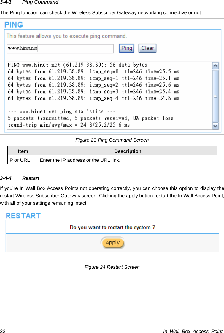 In Wall Box Access Point 32 3-4-3 Ping Command  The Ping function can check the Wireless Subscriber Gateway networking connective or not. Figure 23 Ping Command Screen Item  Description IP or URL  Enter the IP address or the URL link.  3-4-4 Restart  If you’re In Wall Box Access Points not operating correctly, you can choose this option to display the restart Wireless Subscriber Gateway screen. Clicking the apply button restart the In Wall Access Point, with all of your settings remaining intact.  Figure 24 Restart Screen  