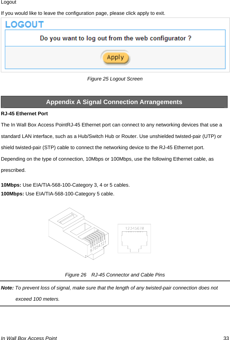 In Wall Box Access Point  33 Logout If you would like to leave the configuration page, please click apply to exit.  Figure 25 Logout Screen  Appendix A Signal Connection Arrangements RJ-45 Ethernet Port The In Wall Box Access PointRJ-45 Ethernet port can connect to any networking devices that use a standard LAN interface, such as a Hub/Switch Hub or Router. Use unshielded twisted-pair (UTP) or shield twisted-pair (STP) cable to connect the networking device to the RJ-45 Ethernet port.   Depending on the type of connection, 10Mbps or 100Mbps, use the following Ethernet cable, as prescribed. 10Mbps: Use EIA/TIA-568-100-Category 3, 4 or 5 cables. 100Mbps: Use EIA/TIA-568-100-Category 5 cable. Figure 26    RJ-45 Connector and Cable Pins Note: To prevent loss of signal, make sure that the length of any twisted-pair connection does not exceed 100 meters. 