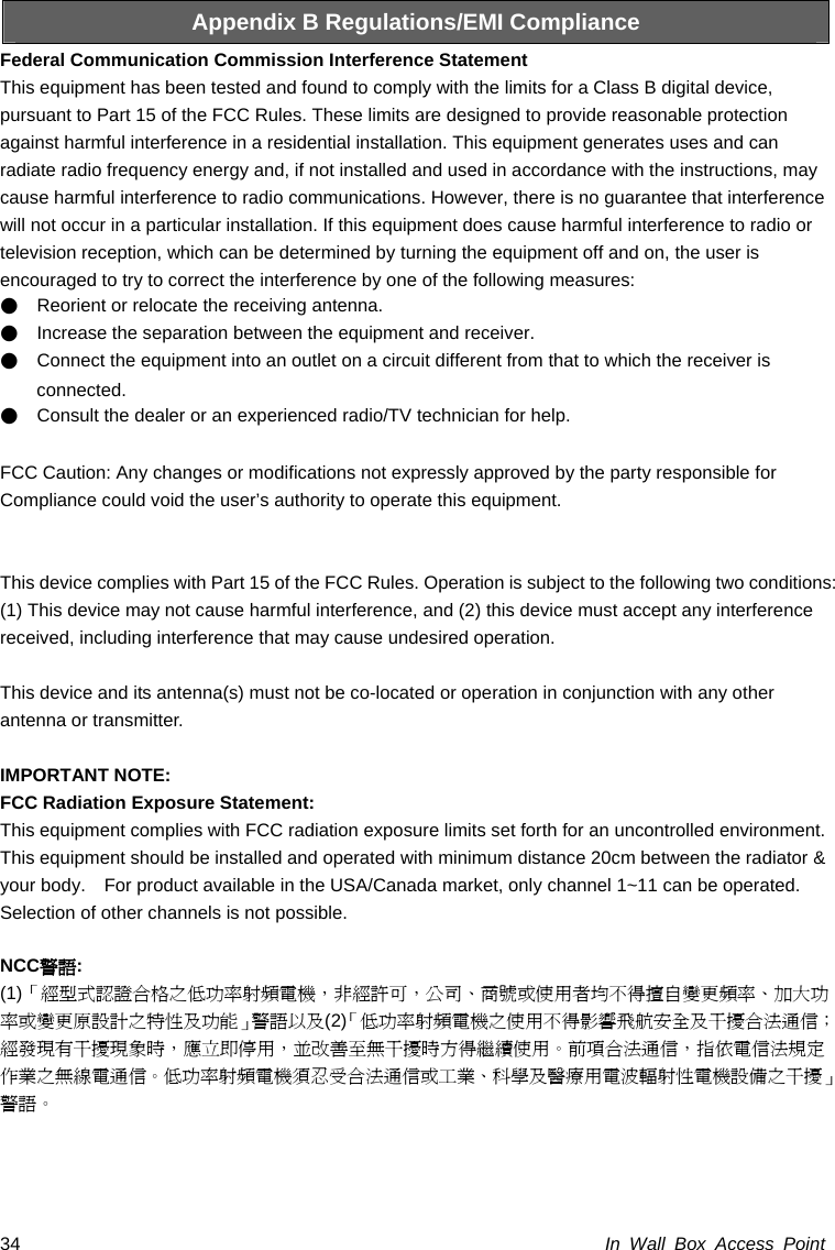 In Wall Box Access Point 34 Appendix B Regulations/EMI Compliance Federal Communication Commission Interference Statement   This equipment has been tested and found to comply with the limits for a Class B digital device, pursuant to Part 15 of the FCC Rules. These limits are designed to provide reasonable protection against harmful interference in a residential installation. This equipment generates uses and can radiate radio frequency energy and, if not installed and used in accordance with the instructions, may cause harmful interference to radio communications. However, there is no guarantee that interference will not occur in a particular installation. If this equipment does cause harmful interference to radio or television reception, which can be determined by turning the equipment off and on, the user is encouraged to try to correct the interference by one of the following measures: ●    Reorient or relocate the receiving antenna. ●    Increase the separation between the equipment and receiver. ●    Connect the equipment into an outlet on a circuit different from that to which the receiver is connected. ●    Consult the dealer or an experienced radio/TV technician for help.  FCC Caution: Any changes or modifications not expressly approved by the party responsible for   Compliance could void the user’s authority to operate this equipment.   This device complies with Part 15 of the FCC Rules. Operation is subject to the following two conditions: (1) This device may not cause harmful interference, and (2) this device must accept any interference received, including interference that may cause undesired operation.  This device and its antenna(s) must not be co-located or operation in conjunction with any other antenna or transmitter.  IMPORTANT NOTE: FCC Radiation Exposure Statement: This equipment complies with FCC radiation exposure limits set forth for an uncontrolled environment. This equipment should be installed and operated with minimum distance 20cm between the radiator &amp; your body.    For product available in the USA/Canada market, only channel 1~11 can be operated. Selection of other channels is not possible.  NCC警語: (1)「經型式認證合格之低功率射頻電機，非經許可，公司、商號或使用者均不得擅自變更頻率、加大功率或變更原設計之特性及功能」警語以及(2)「低功率射頻電機之使用不得影響飛航安全及干擾合法通信；經發現有干擾現象時，應立即停用，並改善至無干擾時方得繼續使用。前項合法通信，指依電信法規定作業之無線電通信。低功率射頻電機須忍受合法通信或工業、科學及醫療用電波輻射性電機設備之干擾」警語。 