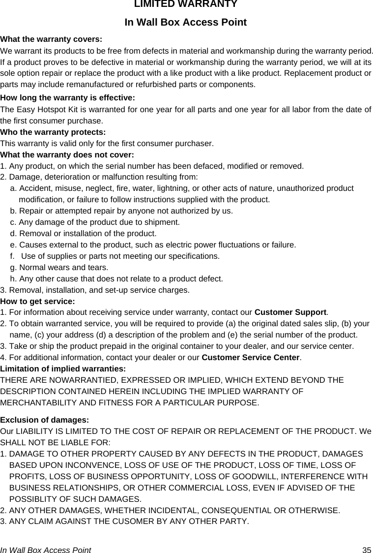 In Wall Box Access Point  35 LIMITED WARRANTY In Wall Box Access Point What the warranty covers: We warrant its products to be free from defects in material and workmanship during the warranty period. If a product proves to be defective in material or workmanship during the warranty period, we will at its sole option repair or replace the product with a like product with a like product. Replacement product or parts may include remanufactured or refurbished parts or components. How long the warranty is effective: The Easy Hotspot Kit is warranted for one year for all parts and one year for all labor from the date of the first consumer purchase. Who the warranty protects: This warranty is valid only for the first consumer purchaser. What the warranty does not cover: 1. Any product, on which the serial number has been defaced, modified or removed. 2. Damage, deterioration or malfunction resulting from: a. Accident, misuse, neglect, fire, water, lightning, or other acts of nature, unauthorized product modification, or failure to follow instructions supplied with the product. b. Repair or attempted repair by anyone not authorized by us. c. Any damage of the product due to shipment. d. Removal or installation of the product. e. Causes external to the product, such as electric power fluctuations or failure. f.   Use of supplies or parts not meeting our specifications. g. Normal wears and tears. h. Any other cause that does not relate to a product defect. 3. Removal, installation, and set-up service charges. How to get service: 1. For information about receiving service under warranty, contact our Customer Support. 2. To obtain warranted service, you will be required to provide (a) the original dated sales slip, (b) your name, (c) your address (d) a description of the problem and (e) the serial number of the product. 3. Take or ship the product prepaid in the original container to your dealer, and our service center. 4. For additional information, contact your dealer or our Customer Service Center. Limitation of implied warranties: THERE ARE NOWARRANTIED, EXPRESSED OR IMPLIED, WHICH EXTEND BEYOND THE DESCRIPTION CONTAINED HEREIN INCLUDING THE IMPLIED WARRANTY OF MERCHANTABILITY AND FITNESS FOR A PARTICULAR PURPOSE. Exclusion of damages: Our LIABILITY IS LIMITED TO THE COST OF REPAIR OR REPLACEMENT OF THE PRODUCT. We SHALL NOT BE LIABLE FOR: 1. DAMAGE TO OTHER PROPERTY CAUSED BY ANY DEFECTS IN THE PRODUCT, DAMAGES BASED UPON INCONVENCE, LOSS OF USE OF THE PRODUCT, LOSS OF TIME, LOSS OF PROFITS, LOSS OF BUSINESS OPPORTUNITY, LOSS OF GOODWILL, INTERFERENCE WITH BUSINESS RELATIONSHIPS, OR OTHER COMMERCIAL LOSS, EVEN IF ADVISED OF THE POSSIBLITY OF SUCH DAMAGES. 2. ANY OTHER DAMAGES, WHETHER INCIDENTAL, CONSEQUENTIAL OR OTHERWISE. 3. ANY CLAIM AGAINST THE CUSOMER BY ANY OTHER PARTY.  