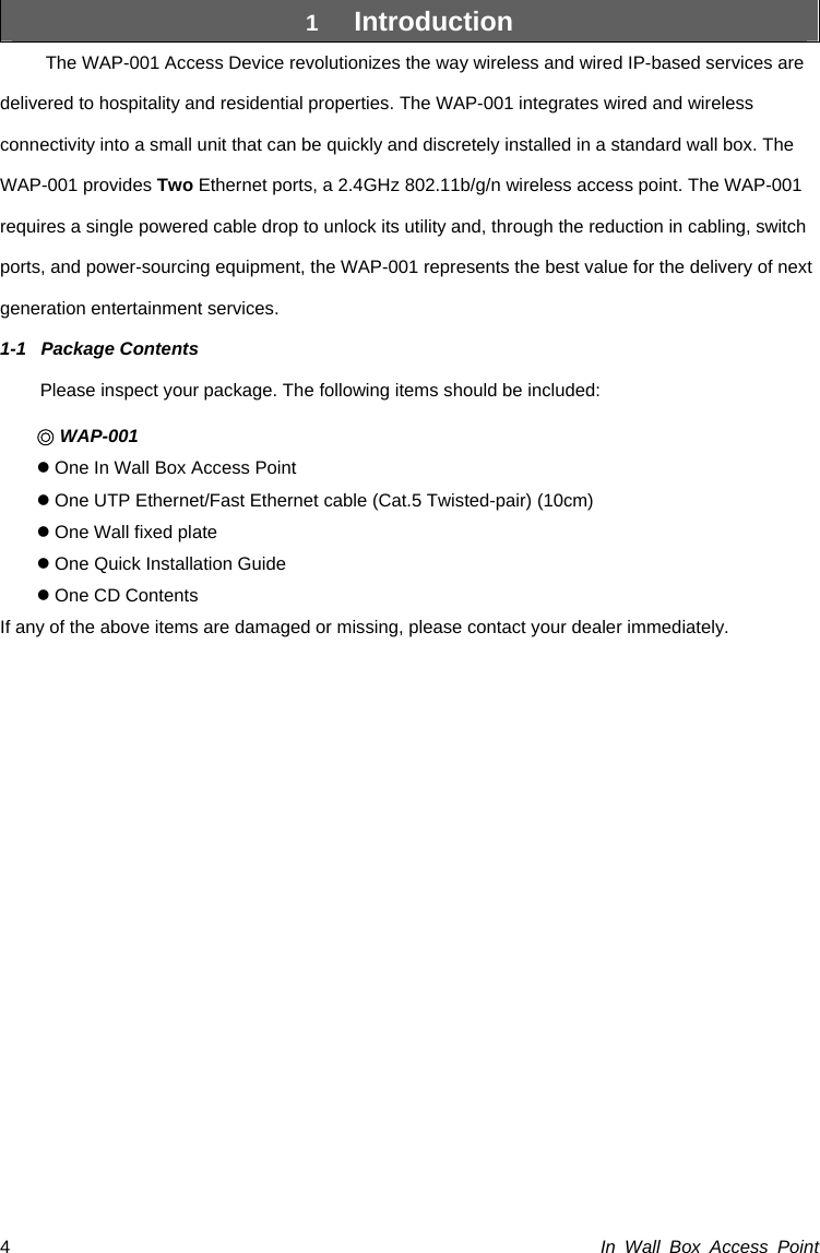 In Wall Box Access Point 4 1  Introduction The WAP-001 Access Device revolutionizes the way wireless and wired IP-based services are delivered to hospitality and residential properties. The WAP-001 integrates wired and wireless connectivity into a small unit that can be quickly and discretely installed in a standard wall box. The WAP-001 provides Two Ethernet ports, a 2.4GHz 802.11b/g/n wireless access point. The WAP-001 requires a single powered cable drop to unlock its utility and, through the reduction in cabling, switch ports, and power-sourcing equipment, the WAP-001 represents the best value for the delivery of next generation entertainment services.   1-1 Package Contents Please inspect your package. The following items should be included: ◎ WAP-001 z One In Wall Box Access Point z One UTP Ethernet/Fast Ethernet cable (Cat.5 Twisted-pair) (10cm) z One Wall fixed plate   z One Quick Installation Guide z One CD Contents If any of the above items are damaged or missing, please contact your dealer immediately.