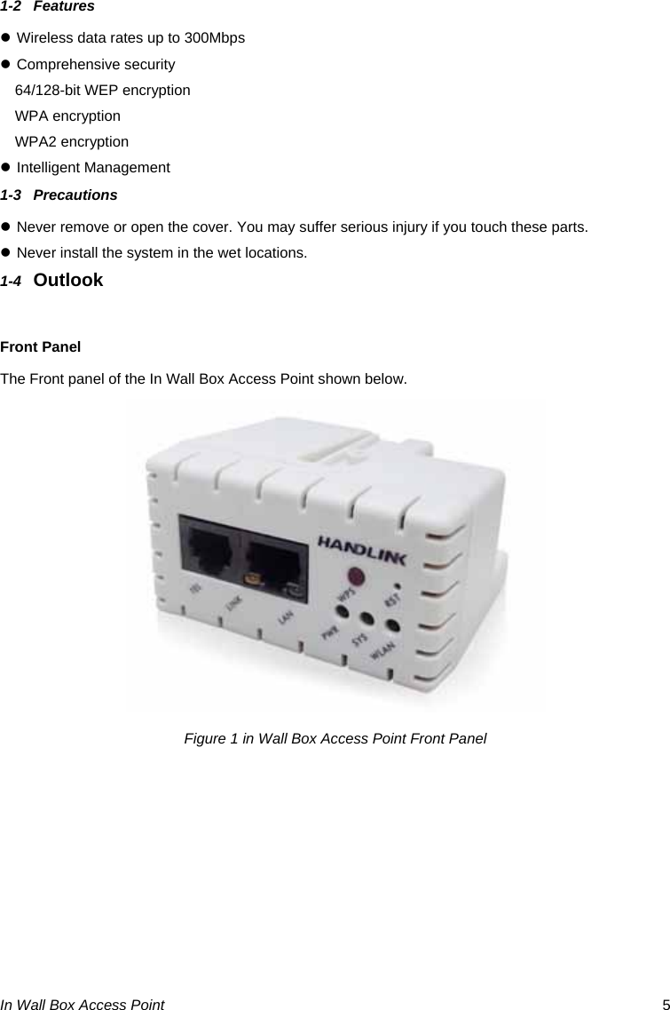 In Wall Box Access Point  5 1-2 Features z Wireless data rates up to 300Mbps z Comprehensive security 64/128-bit WEP encryption WPA encryption WPA2 encryption z Intelligent Management  1-3 Precautions z Never remove or open the cover. You may suffer serious injury if you touch these parts. z Never install the system in the wet locations. 1-4  Outlook  Front Panel The Front panel of the In Wall Box Access Point shown below.  Figure 1 in Wall Box Access Point Front Panel   