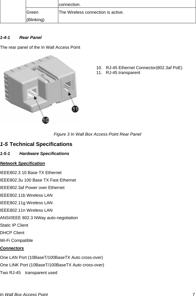 In Wall Box Access Point  7 connection. Green (Blinking) The Wireless connection is active.  1-4-1 Rear Panel The rear panel of the In Wall Access Point         Figure 3 In Wall Box Access Point Rear Panel 1-5 Technical Specifications 1-5-1 Hardware Specifications Network Specification IEEE802.3 10 Base TX Ethernet   IEEE802.3u 100 Base TX Fast Ethernet IEEE802.3af Power over Ethernet IEEE802.11b Wireless LAN IEEE802.11g Wireless LAN IEEE802.11n Wireless LAN ANSI/IEEE 802.3 NWay auto-negotiation Static IP Client DHCP Client Wi-Fi Compatible Connectors One LAN Port (10BaseT/100BaseTX Auto cross-over) One LINK Port (10BaseT/100BaseTX Auto cross-over) Two RJ-45  transparent used 10.  RJ-45 Ethernet Connector(802.3af PoE) 11. RJ-45 transparent    