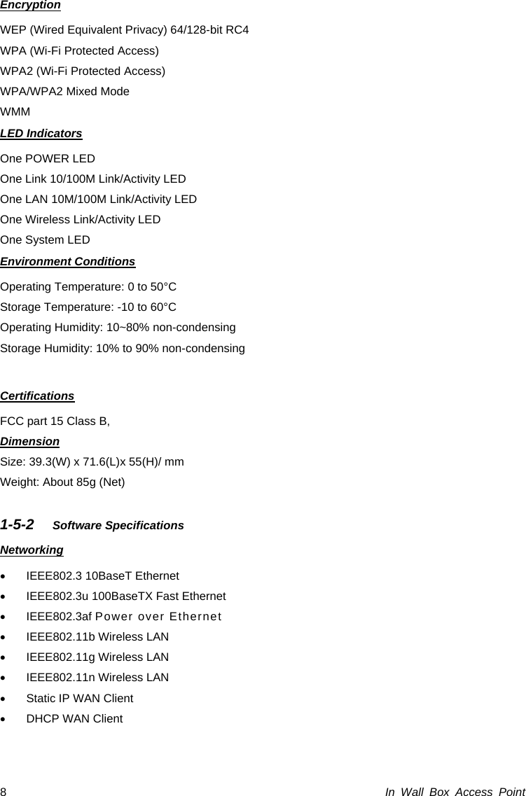 In Wall Box Access Point 8 Encryption WEP (Wired Equivalent Privacy) 64/128-bit RC4 WPA (Wi-Fi Protected Access) WPA2 (Wi-Fi Protected Access) WPA/WPA2 Mixed Mode WMM LED Indicators One POWER LED One Link 10/100M Link/Activity LED One LAN 10M/100M Link/Activity LED One Wireless Link/Activity LED One System LED Environment Conditions Operating Temperature: 0 to 50°C Storage Temperature: -10 to 60°C Operating Humidity: 10~80% non-condensing Storage Humidity: 10% to 90% non-condensing  Certifications FCC part 15 Class B,   Dimension Size: 39.3(W) x 71.6(L)x 55(H)/ mm Weight: About 85g (Net)  1-5-2  Software Specifications Networking •  IEEE802.3 10BaseT Ethernet   •  IEEE802.3u 100BaseTX Fast Ethernet • IEEE802.3af Power over Ethernet •  IEEE802.11b Wireless LAN •  IEEE802.11g Wireless LAN •  IEEE802.11n Wireless LAN •  Static IP WAN Client •  DHCP WAN Client  