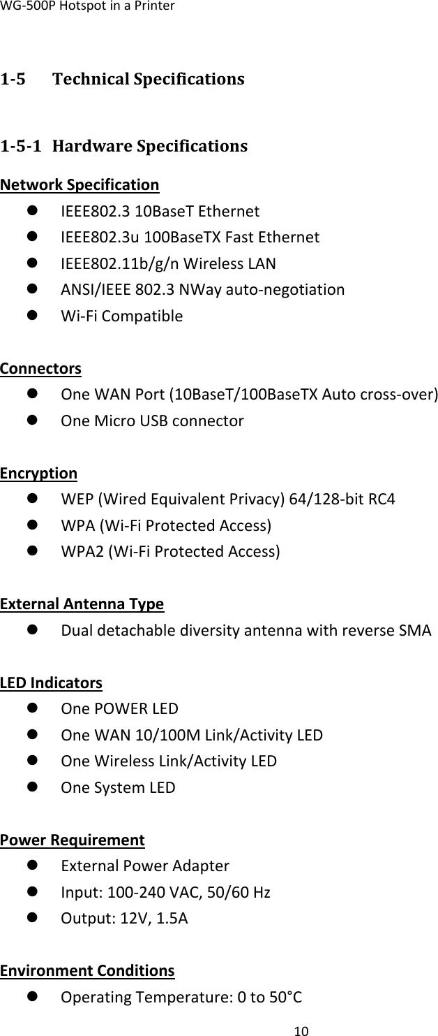 WG‐500PHotspotinaPrinter1015 TechnicalSpecifications151 HardwareSpecificationsNetworkSpecificationz IEEE802.310BaseTEthernetz IEEE802.3u100BaseTXFastEthernetz IEEE802.11b/g/nWirelessLANz ANSI/IEEE802.3NWayauto‐negotiationz Wi‐FiCompatibleConnectorsz OneWANPort(10BaseT/100BaseTXAutocross‐over)z OneMicroUSBconnectorEncryptionz WEP(WiredEquivalentPrivacy)64/128‐bitRC4z WPA(Wi‐FiProtectedAccess)z WPA2(Wi‐FiProtectedAccess)ExternalAntennaTypez DualdetachablediversityantennawithreverseSMALEDIndicatorsz OnePOWERLEDz OneWAN10/100MLink/ActivityLEDz OneWirelessLink/ActivityLEDz OneSystemLEDPowerRequirementz ExternalPowerAdapterz Input:100‐240VAC,50/60Hzz Output:12V,1.5A EnvironmentConditionsz OperatingTemperature:0to50°C