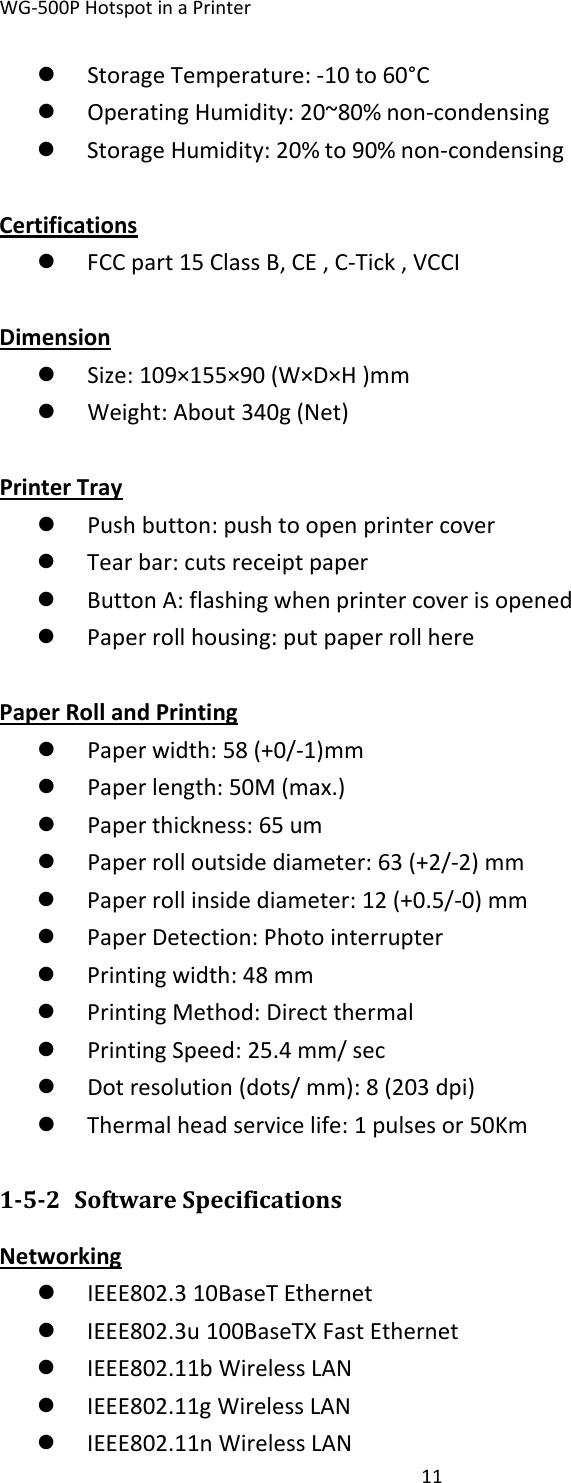 WG‐500PHotspotinaPrinter11z StorageTemperature:‐10to60°Cz OperatingHumidity:20~80%non‐condensingz StorageHumidity:20%to90%non‐condensingCertificationsz FCCpart15ClassB,CE,C‐Tick,VCCIDimensionz Size:109×155×90(W×D×H)mmz Weight:About340g(Net) PrinterTrayz Pushbutton:pushtoopenprintercoverz Tearbar:cutsreceiptpaperz ButtonA:flashingwhenprintercoverisopenedz Paperrollhousing:putpaperrollherePaperRollandPrintingz Paperwidth:58(+0/‐1)mmz Paperlength:50M(max.)z Paperthickness:65umz Paperrolloutsidediameter:63(+2/‐2)mmz Paperrollinsidediameter:12(+0.5/‐0)mmz PaperDetection:Photointerrupterz Printingwidth:48mmz PrintingMethod:Directthermalz PrintingSpeed:25.4mm/secz Dotresolution(dots/mm):8(203dpi)z Thermalheadservicelife:1pulsesor50Km152 SoftwareSpecificationsNetworkingz IEEE802.310BaseTEthernetz IEEE802.3u100BaseTXFastEthernetz IEEE802.11bWirelessLANz IEEE802.11gWirelessLANz IEEE802.11nWirelessLAN