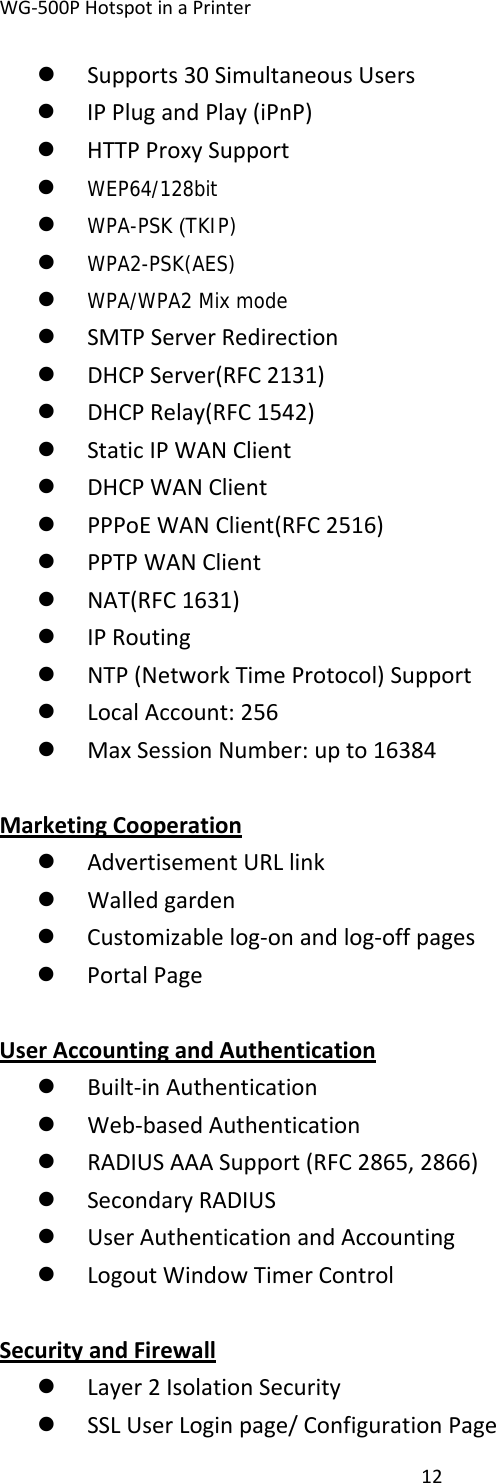 WG‐500PHotspotinaPrinter12z Supports30SimultaneousUsersz IPPlugandPlay(iPnP)z HTTPProxySupportz WEP64/128bitz WPA-PSK (TKIP)z WPA2-PSK(AES)z WPA/WPA2 Mix modez SMTPServerRedirectionz DHCPServer(RFC2131)z DHCPRelay(RFC1542)z StaticIPWANClientz DHCPWANClientz PPPoEWANClient(RFC2516)z PPTPWANClientz NAT(RFC1631)z IPRoutingz NTP(NetworkTimeProtocol)Supportz LocalAccount:256z MaxSessionNumber:upto16384MarketingCooperationz AdvertisementURLlinkz Walledgardenz Customizablelog‐onandlog‐offpagesz PortalPageUserAccountingandAuthenticationz Built‐inAuthenticationz Web‐basedAuthenticationz RADIUSAAASupport(RFC2865,2866)z SecondaryRADIUSz UserAuthenticationandAccountingz LogoutWindowTimerControlSecurityandFirewallz Layer2IsolationSecurityz SSLUserLoginpage/ConfigurationPage