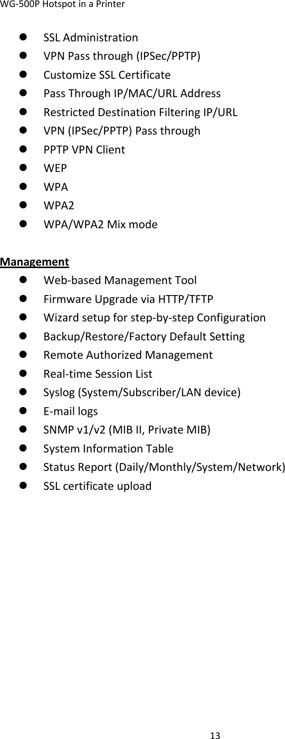 WG‐500PHotspotinaPrinter13z SSLAdministrationz VPNPassthrough(IPSec/PPTP)z CustomizeSSLCertificatez PassThroughIP/MAC/URLAddressz RestrictedDestinationFilteringIP/URLz VPN(IPSec/PPTP)Passthroughz PPTPVPNClientz WEPz WPAz WPA2z WPA/WPA2MixmodeManagementz Web‐basedManagementToolz FirmwareUpgradeviaHTTP/TFTPz Wizardsetupforstep‐by‐stepConfigurationz Backup/Restore/FactoryDefaultSettingz RemoteAuthorizedManagementz Real‐timeSessionListz Syslog(System/Subscriber/LANdevice)z E‐maillogsz SNMPv1/v2(MIBII,PrivateMIB)z SystemInformationTablez StatusReport(Daily/Monthly/System/Network)z SSLcertificateupload