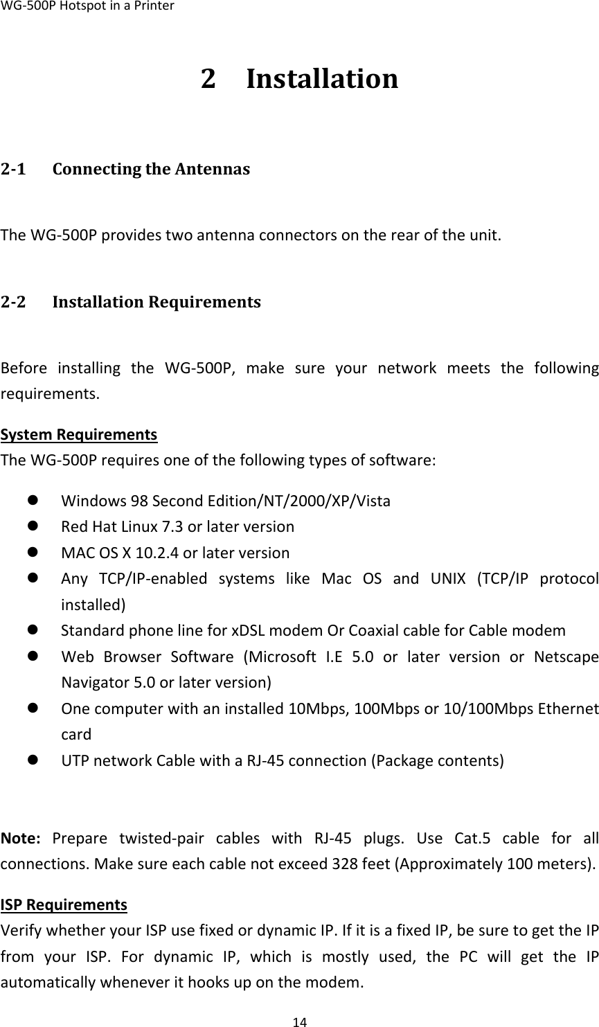 WG‐500PHotspotinaPrinter142 Installation21 ConnectingtheAntennasTheWG‐500Pprovidestwoantennaconnectorsontherearoftheunit.22 InstallationRequirementsBeforeinstallingtheWG‐500P,makesureyournetworkmeetsthefollowingrequirements.SystemRequirementsTheWG‐500Prequiresoneofthefollowingtypesofsoftware:z Windows98SecondEdition/NT/2000/XP/Vistaz RedHatLinux7.3orlaterversionz MACOSX10.2.4orlaterversionz AnyTCP/IP‐enabledsystemslikeMacOSandUNIX(TCP/IPprotocolinstalled)z StandardphonelineforxDSLmodemOrCoaxialcableforCablemodemz WebBrowserSoftware(MicrosoftI.E5.0orlaterversionorNetscapeNavigator5.0orlaterversion)z Onecomputerwithaninstalled10Mbps,100Mbpsor10/100MbpsEthernetcardz UTPnetworkCablewithaRJ‐45connection(Packagecontents)Note:Preparetwisted‐paircableswithRJ‐45plugs.UseCat.5cableforallconnections.Makesureeachcablenotexceed328feet(Approximately100meters).ISPRequirementsVerifywhetheryourISPusefixedordynamicIP.IfitisafixedIP,besuretogettheIPfromyourISP.FordynamicIP,whichismostlyused,thePCwillgettheIPautomaticallywheneverithooksuponthemodem.