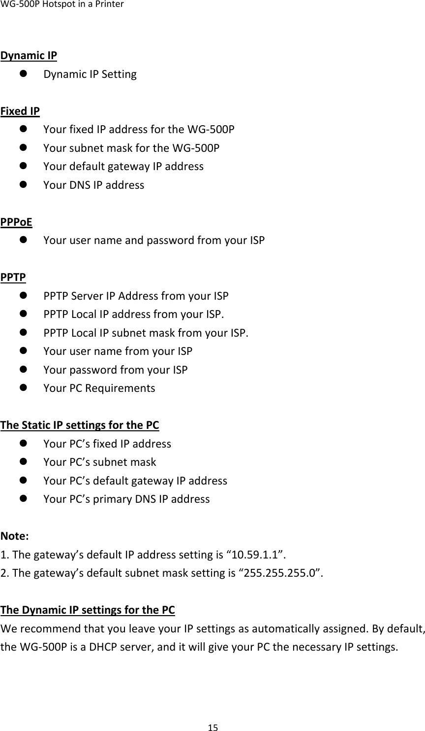 WG‐500PHotspotinaPrinter15DynamicIPz DynamicIPSettingFixedIPz YourfixedIPaddressfortheWG‐500Pz YoursubnetmaskfortheWG‐500Pz YourdefaultgatewayIPaddressz YourDNSIPaddressPPPoEz YourusernameandpasswordfromyourISPPPTPz PPTPServerIPAddressfromyourISPz PPTPLocalIPaddressfromyourISP.z PPTPLocalIPsubnetmaskfromyourISP.z YourusernamefromyourISPz YourpasswordfromyourISPz YourPCRequirementsTheStaticIPsettingsforthePCz YourPC’sfixedIPaddressz YourPC’ssubnetmaskz YourPC’sdefaultgatewayIPaddressz YourPC’sprimaryDNSIPaddressNote:1.Thegateway’sdefaultIPaddresssettingis“10.59.1.1”.2.Thegateway’sdefaultsubnetmasksettingis“255.255.255.0”.TheDynamicIPsettingsforthePCWerecommendthatyouleaveyourIPsettingsasautomaticallyassigned.Bydefault,theWG‐500PisaDHCPserver,anditwillgiveyourPCthenecessaryIPsettings.