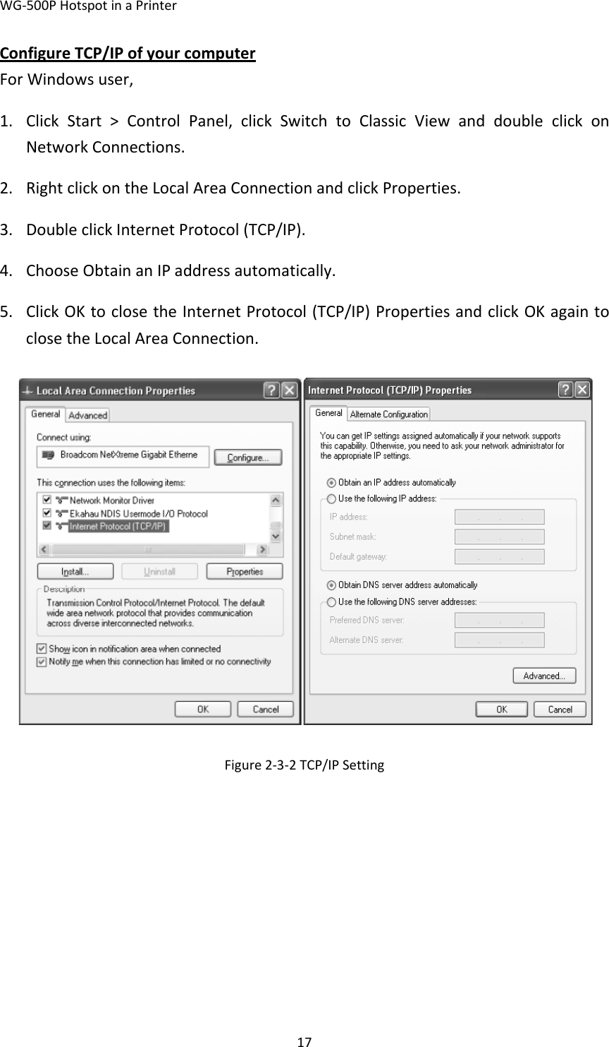 WG‐500PHotspotinaPrinter17ConfigureTCP/IPofyourcomputerForWindowsuser,1. ClickStart&gt;ControlPanel,clickSwitchtoClassicViewanddoubleclickonNetworkConnections.2. RightclickontheLocalAreaConnectionandclickProperties.3. DoubleclickInternetProtocol(TCP/IP).4. ChooseObtainanIPaddressautomatically.5. ClickOKtoclosetheInternetProtocol(TCP/IP)PropertiesandclickOKagaintoclosetheLocalAreaConnection.Figure2‐3‐2TCP/IPSetting
