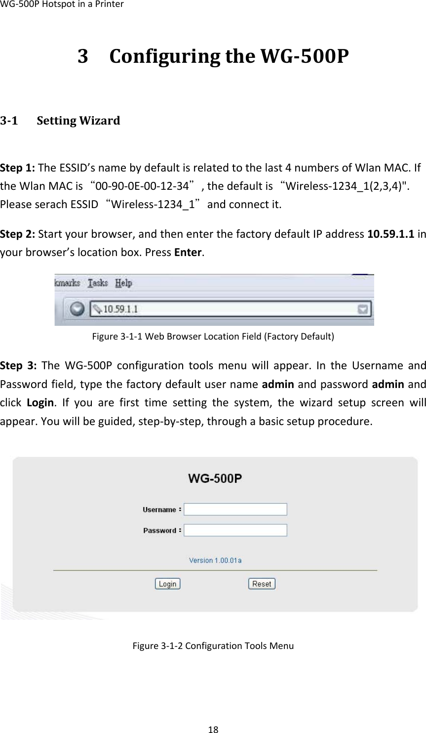 WG‐500PHotspotinaPrinter183 ConfiguringtheWG500P31 SettingWizardStep1:TheESSID’snamebydefaultisrelatedtothelast4numbersofWlanMAC.IftheWlanMACis“00‐90‐0E‐00‐12‐34＂,thedefaultis“Wireless‐1234_1(2,3,4)&quot;.PleaseserachESSID“Wireless‐1234_1＂andconnectit.Step2:Startyourbrowser,andthenenterthefactorydefaultIPaddress10.59.1.1inyourbrowser’slocationbox.PressEnter.Figure3‐1‐1WebBrowserLocationField(FactoryDefault) Step3:TheWG‐500Pconfigurationtoolsmenuwillappear.IntheUsernameandPasswordfield,typethefactorydefaultusernameadminandpasswordadminandclickLogin.Ifyouarefirsttimesettingthesystem,thewizardsetupscreenwillappear.Youwillbeguided,step‐by‐step,throughabasicsetupprocedure.Figure3‐1‐2ConfigurationToolsMenu