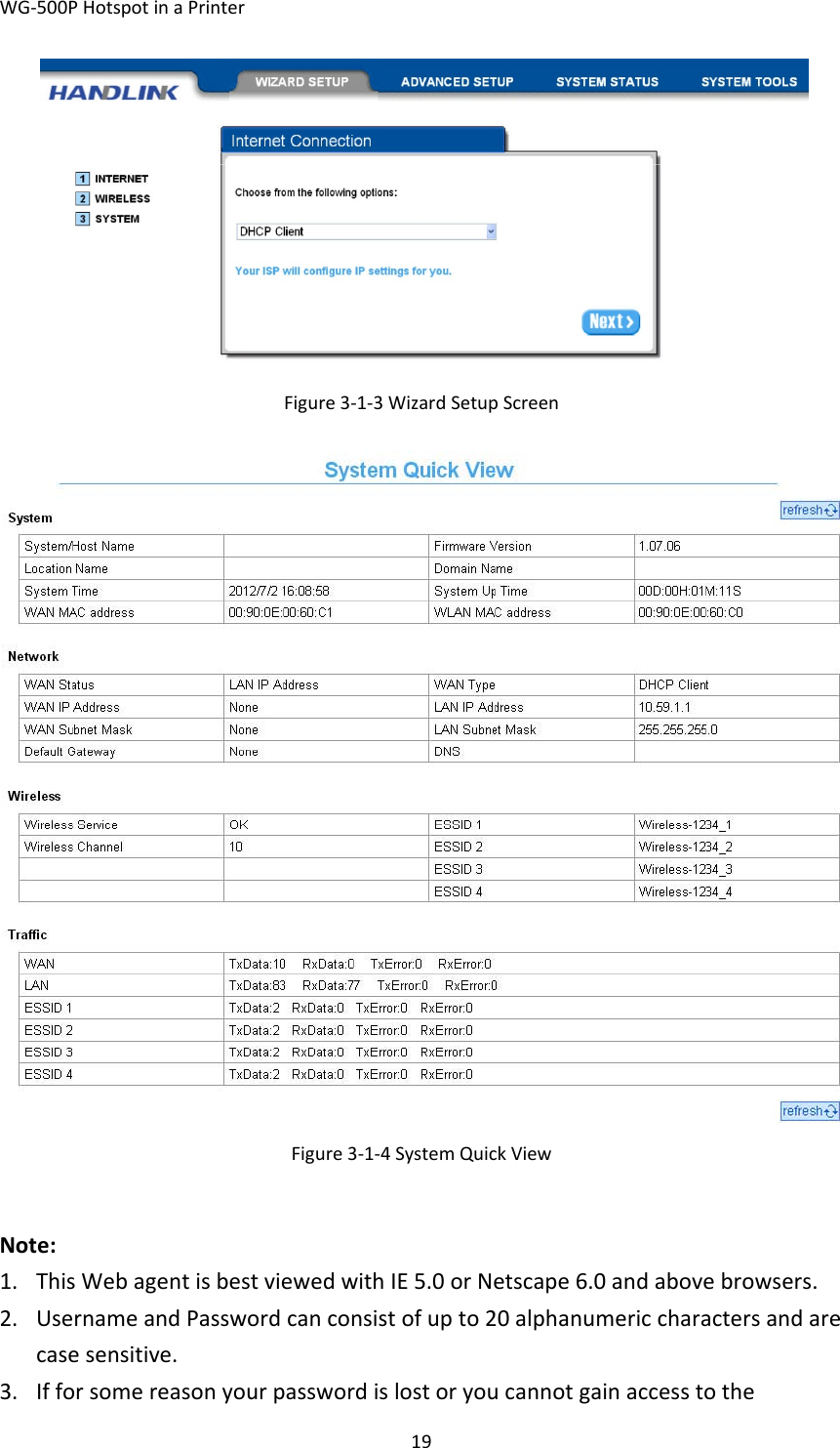 WG‐500PHotspotinaPrinter19Figure3‐1‐3WizardSetupScreenFigure3‐1‐4SystemQuickViewNote:1. ThisWebagentisbestviewedwithIE5.0orNetscape6.0andabovebrowsers.2. UsernameandPasswordcanconsistofupto20alphanumericcharactersandarecasesensitive.3. Ifforsomereasonyourpasswordislostoryoucannotgainaccesstothe