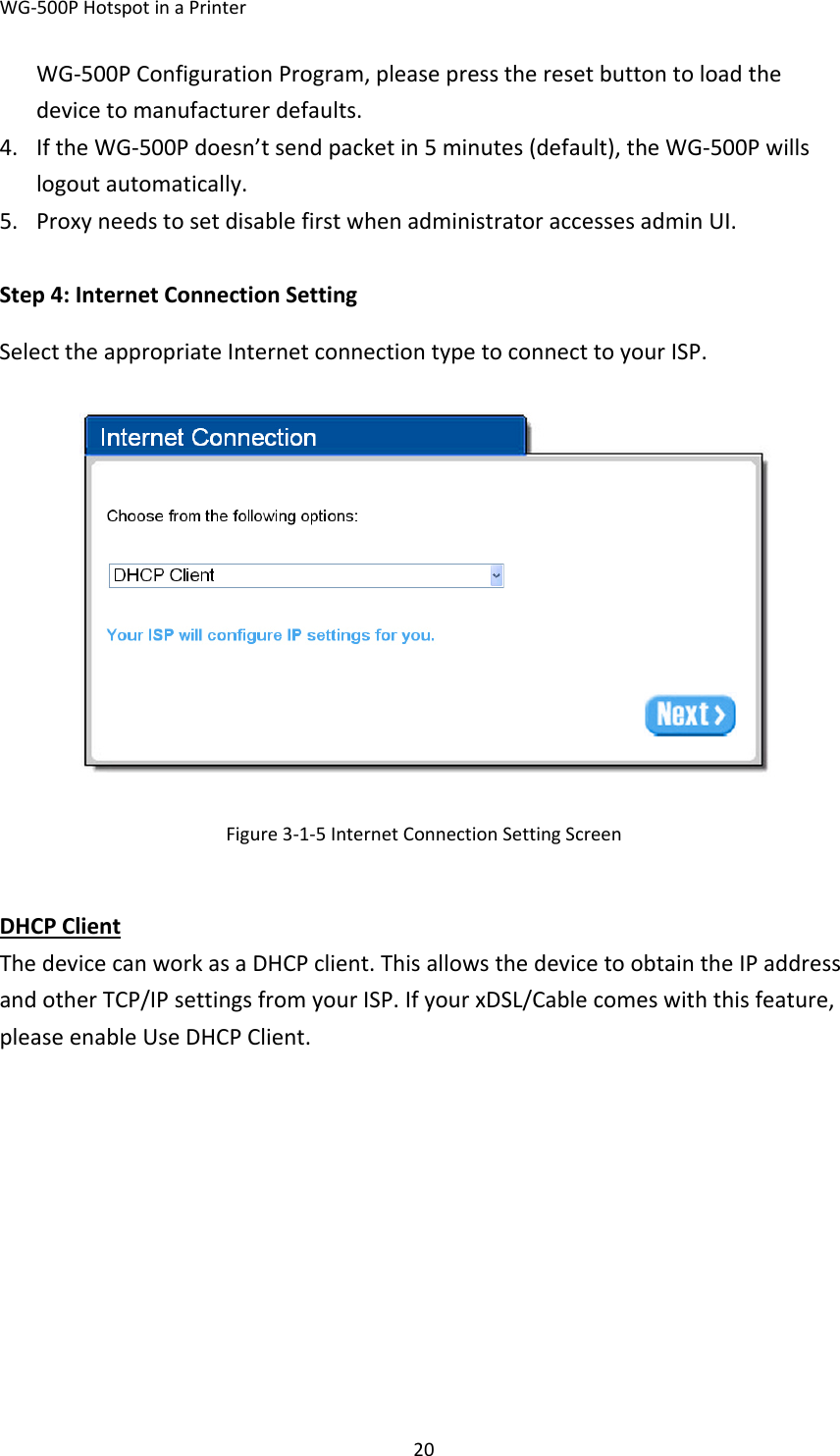WG‐500PHotspotinaPrinter20WG‐500PConfigurationProgram,pleasepresstheresetbuttontoloadthedevicetomanufacturerdefaults.4. IftheWG‐500Pdoesn’tsendpacketin5minutes(default),theWG‐500Pwillslogoutautomatically.5. ProxyneedstosetdisablefirstwhenadministratoraccessesadminUI. Step4:InternetConnectionSettingSelecttheappropriateInternetconnectiontypetoconnecttoyourISP.Figure3‐1‐5InternetConnectionSettingScreenDHCPClientThedevicecanworkasaDHCPclient.ThisallowsthedevicetoobtaintheIPaddressandotherTCP/IPsettingsfromyourISP.IfyourxDSL/Cablecomeswiththisfeature,pleaseenableUseDHCPClient.